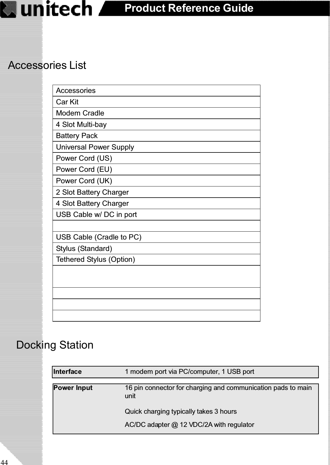 44Product Reference GuideDocking StationQuick charging typically takes 3 hoursAC/DC adapter @ 12 VDC/2A with regulatorPower Input 16 pin connector for charging and communication pads to mainunitInterface 1 modem port via PC/computer, 1 USB portAccessories ListAccessoriesCar KitModem Cradle4 Slot Multi-bayBattery PackUniversal Power SupplyPower Cord (US)Power Cord (EU)Power Cord (UK)2 Slot Battery Charger4 Slot Battery ChargerUSB Cable w/ DC in portUSB Cable (Cradle to PC)Stylus (Standard)Tethered Stylus (Option)