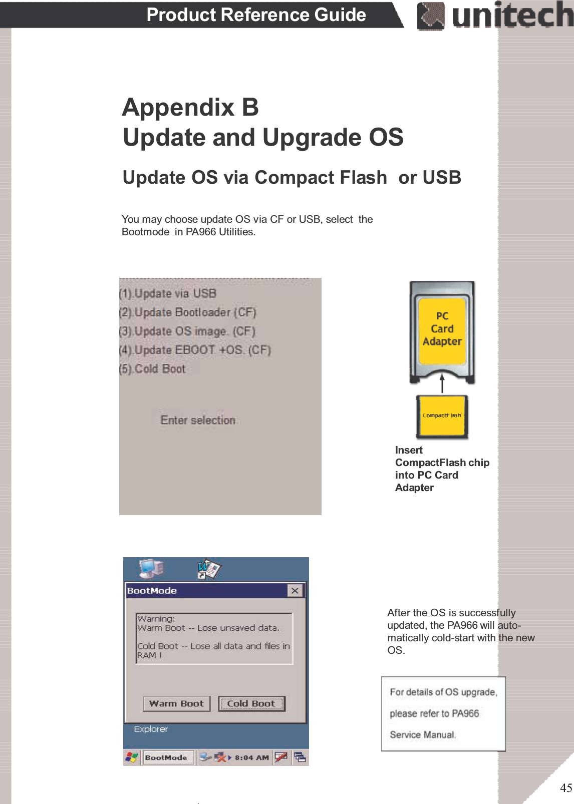 45Product Reference GuideAfter the OS is successfullyupdated, the PA966 will auto-matically cold-start with the newOS.Update and Upgrade OSAppendix BUpdate OS via Compact Flash or USBYou may choose update OS via CF or USB, select theBootmode in PA966 Utilities.InsertCompactFlash chipinto PC CardAdapterۖ