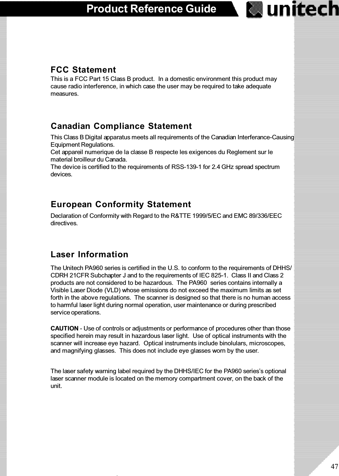 47Product Reference GuideFCC StatementThis is a FCC Part 15 Class B product.  In a domestic environment this product maycause radio interference, in which case the user may be required to take adequatemeasures.European Conformity StatementDeclaration of Conformity with Regard to the R&amp;TTE 1999/5/EC and EMC 89/336/EECdirectives.This Class B Digital apparatus meets all requirements of the Canadian Interferance-CausingEquipment Regulations.Cet appareil numerique de la classe B respecte les exigences du Reglement sur lematerial broilleur du Canada.The device is certified to the requirements of RSS-139-1 for 2.4 GHz spread spectrumdevices.Canadian Compliance StatementLaser InformationThe Unitech PA960 series is certified in the U.S. to conform to the requirements of DHHS/CDRH 21CFR Subchapter J and to the requirements of IEC 825-1. Class II and Class 2products are not considered to be hazardous. The PA960 series contains internally aVisible Laser Diode (VLD) whose emissions do not exceed the maximum limits as setforth in the above regulations. The scanner is designed so that there is no human accessto harmful laser light during normal operation, user maintenance or during prescribedservice operations.The laser safety warning label required by the DHHS/IEC for the PA960 series’s optionallaser scanner module is located on the memory compartment cover, on the back of theunit.CAUTION - Use of controls or adjustments or performance of procedures other than thosespecified herein may result in hazardous laser light. Use of optical instruments with thescanner will increase eye hazard.  Optical instruments include binolulars, microscopes,and magnifying glasses. This does not include eye glasses worn by the user.ۖ