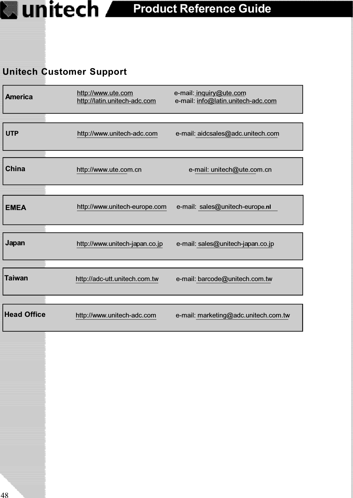 48Product Reference GuideUnitech Customer SupportAmerica http://www.ute.com e-mail: inquiry@ute.comhttp://latin.unitech-adc.com e-mail: info@latin.unitech-adc.comUTP http://www.unitech-adc.com e-mail: aidcsales@adc.unitech.comChina http://www.ute.com.cn e-mail: unitech@ute.com.cnEMEA http://www.unitech-europe.com e-mail: sales@unitech-europe.nlJapan http://www.unitech-japan.co.jp e-mail: sales@unitech-japan.co.jpTaiwan http://adc-utt.unitech.com.tw e-mail: barcode@unitech.com.twHead Office http://www.unitech-adc.com e-mail: marketing@adc.unitech.com.tw