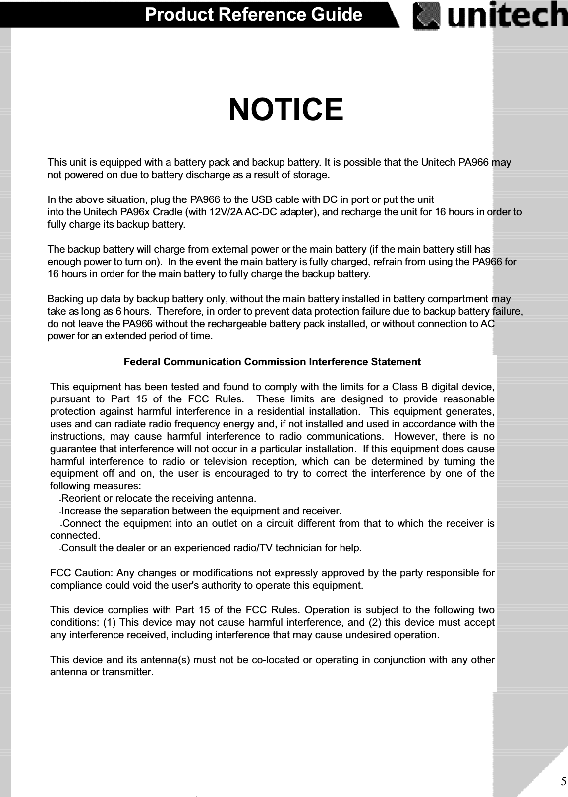 5Product Reference GuideNOTICEThis unit is equipped with a battery pack and backup battery. It is possible that the Unitech PA966 maynot powered on due to battery discharge as a result of storage.In the above situation, plug the PA966 to the USB cable with DC in port or put the unitinto the Unitech PA96x Cradle (with 12V/2A AC-DC adapter), and recharge the unit for 16 hours in order tofully charge its backup battery.The backup battery will charge from external power or the main battery (if the main battery still hasenough power to turn on). In the event the main battery is fully charged, refrain from using the PA966 for16 hours in order for the main battery to fully charge the backup battery.Backing up data by backup battery only, without the main battery installed in battery compartment maytake as long as 6 hours. Therefore, in order to prevent data protection failure due to backup battery failure,do not leave the PA966 without the rechargeable battery pack installed, or without connection to ACpower for an extended period of time.ۖFederal Communication Commission Interference StatementThis equipment has been tested and found to comply with the limits for a Class B digital device,pursuant to Part 15 of the FCC Rules. These limits are designed to provide reasonableprotection against harmful interference in a residential installation. This equipment generates,uses and can radiate radio frequency energy and, if not installed and used in accordance with theinstructions, may cause harmful interference to radio communications. However, there is noguarantee that interference will not occur in a particular installation. If this equipment does causeharmful interference to radio or television reception, which can be determined by turning theequipment off and on, the user is encouraged to try to correct the interference by one of thefollowing measures:ʳˀReorient or relocate the receiving antenna.ʳˀIncrease the separation between the equipment and receiver.ʳˀConnect the equipment into an outlet on a circuit different from that to which the receiver isconnected.ʳˀConsult the dealer or an experienced radio/TV technician for help.FCC Caution: Any changes or modifications not expressly approved by the party responsible forcompliance could void the user&apos;s authority to operate this equipment.This device complies with Part 15 of the FCC Rules. Operation is subject to the following twoconditions: (1) This device may not cause harmful interference, and (2) this device must acceptany interference received, including interference that may cause undesired operation.This device and its antenna(s) must not be co-located or operating in conjunction with any otherantenna or transmitter.