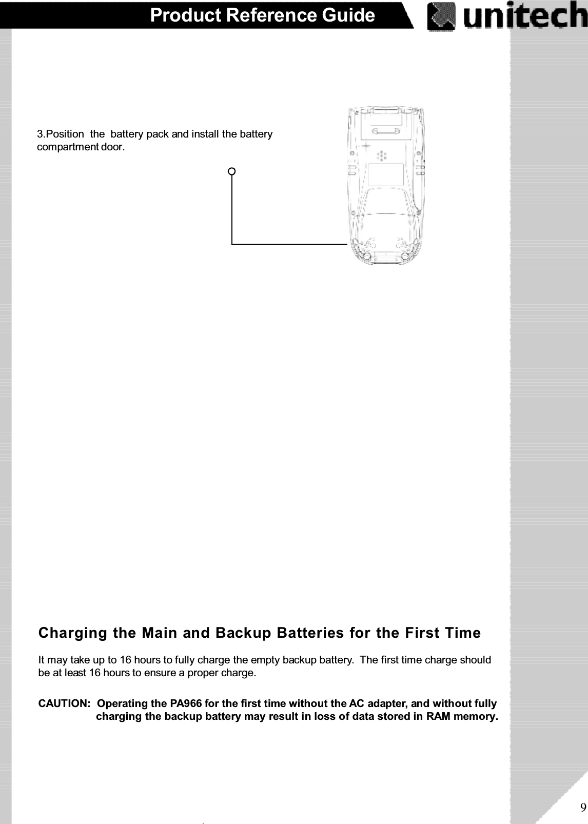 9Product Reference GuideOr place the PA966 into the Docking Station(first connect the power supply to the DockingStation).Connect the RS232/Charging Cable or USB/Charging Cable to the PA966, and thenconnect the AC adapter to the cable’s powerjack and an electrical outlet.Supplying Power to the PA9663.Position  the battery pack and install the batterycompartment door.Charging the Main and Backup Batteries for the First TimeIt may take up to 16 hours to fully charge the empty backup battery. The first time charge shouldbe at least 16 hours to ensure a proper charge.CAUTION:  Operating the PA966 for the first time without the AC adapter, and without fullycharging the backup battery may result in loss of data stored in RAM memory.ۖ