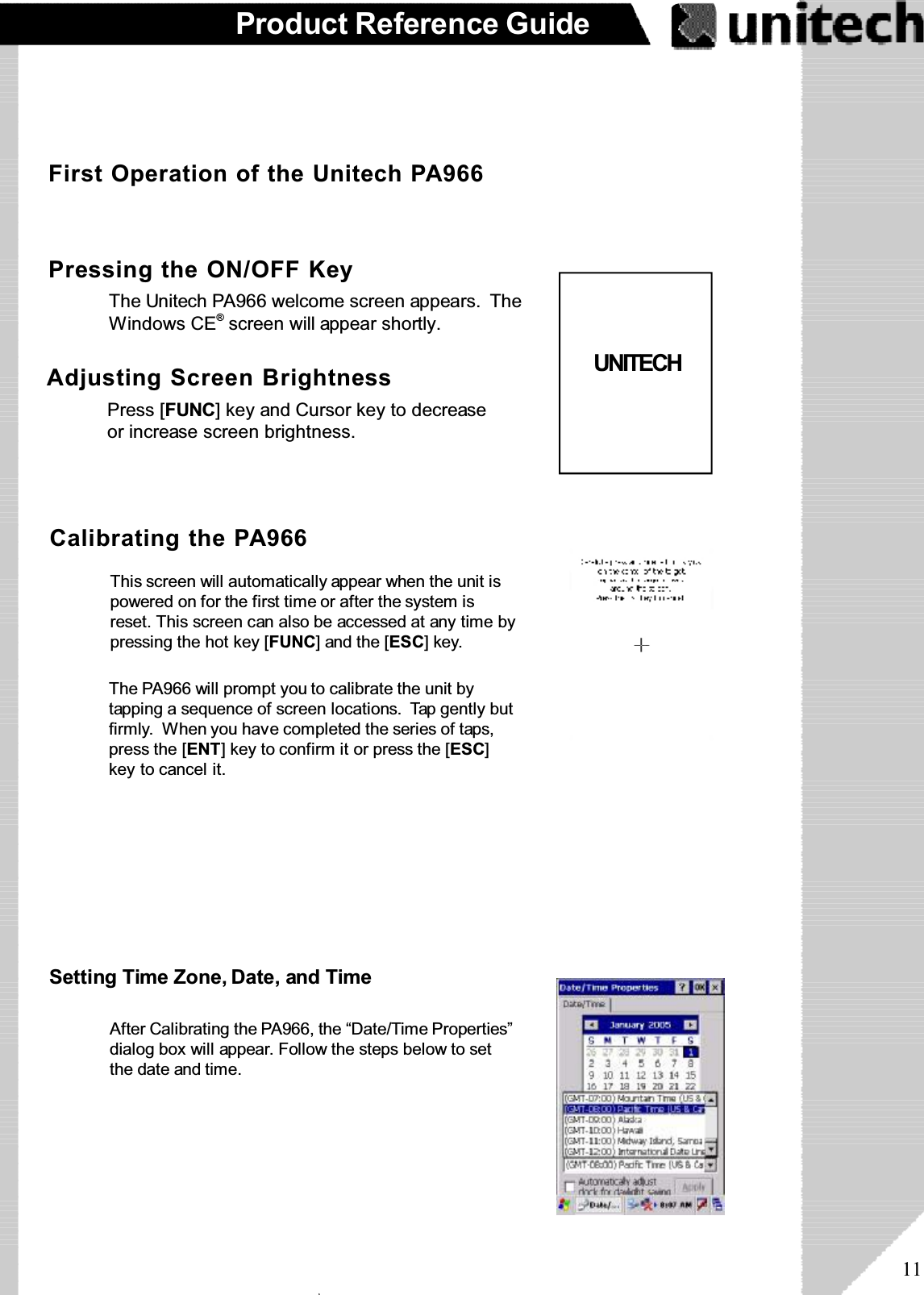 11Product Reference GuideFirst Operation of the Unitech PA966Pressing the ON/OFF KeyThe Unitech PA966 welcome screen appears. TheWindows CE®screen will appear shortly.Adjusting Screen BrightnessPress [FUNC] key and Cursor key to decreaseor increase screen brightness.Calibrating the PA966The PA966 will prompt you to calibrate the unit bytapping a sequence of screen locations. Tap gently butfirmly. When you have completed the series of taps,press the [ENT] key to confirm it or press the [ESC]key to cancel it.This screen will automatically appear when the unit ispowered on for the first time or after the system isreset. This screen can also be accessed at any time bypressing the hot key [FUNC] and the [ESC]key.Setting Time Zone, Date, and TimeAfter Calibrating the PA966, the “Date/Time Properties”dialog box will appear. Follow the steps below to setthe date and time.UNITECHۖ