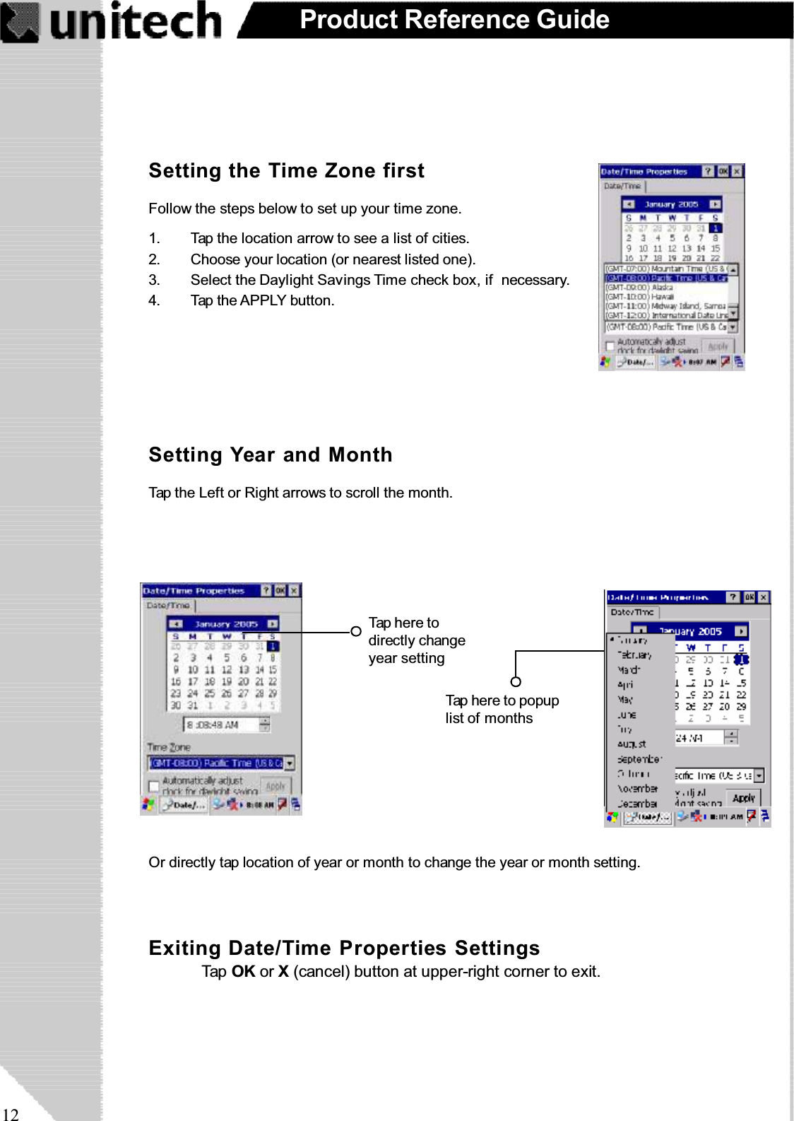 12Product Reference GuideSetting the Time Zone firstSetting Year and MonthFollow the steps below to set up your time zone.1. Tap the location arrow to see a list of cities.2. Choose your location (or nearest listed one).3. Select the Daylight Savings Time check box, if necessary.4. Tap the APPLY button.Tap the Left or Right arrows to scroll the month.Or directly tap location of year or month to change the year or month setting.Exiting Date/Time Properties SettingsTap OK or X(cancel) button at upper-right corner to exit.Tap here todirectly changeyear settingTap here to popuplist of months