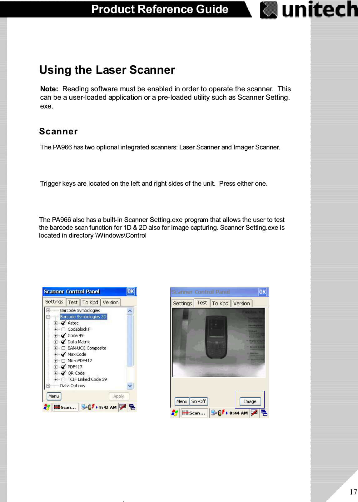 17Product Reference GuideUsing the Laser ScannerNote: Reading software must be enabled in order to operate the scanner. Thiscan be a user-loaded application or a pre-loaded utility such as Scanner Setting.exe.The PA966 has two optional integrated scanners: Laser Scanner and Imager Scanner.Trigger keys are located on the left and right sides of the unit. Press either one.The PA966 also has a built-in Scanner Setting.exe program that allows the user to testthe barcode scan function for 1D &amp; 2D also for image capturing. Scanner Setting.exe islocated in directory \Windows\ControlScannerۖ