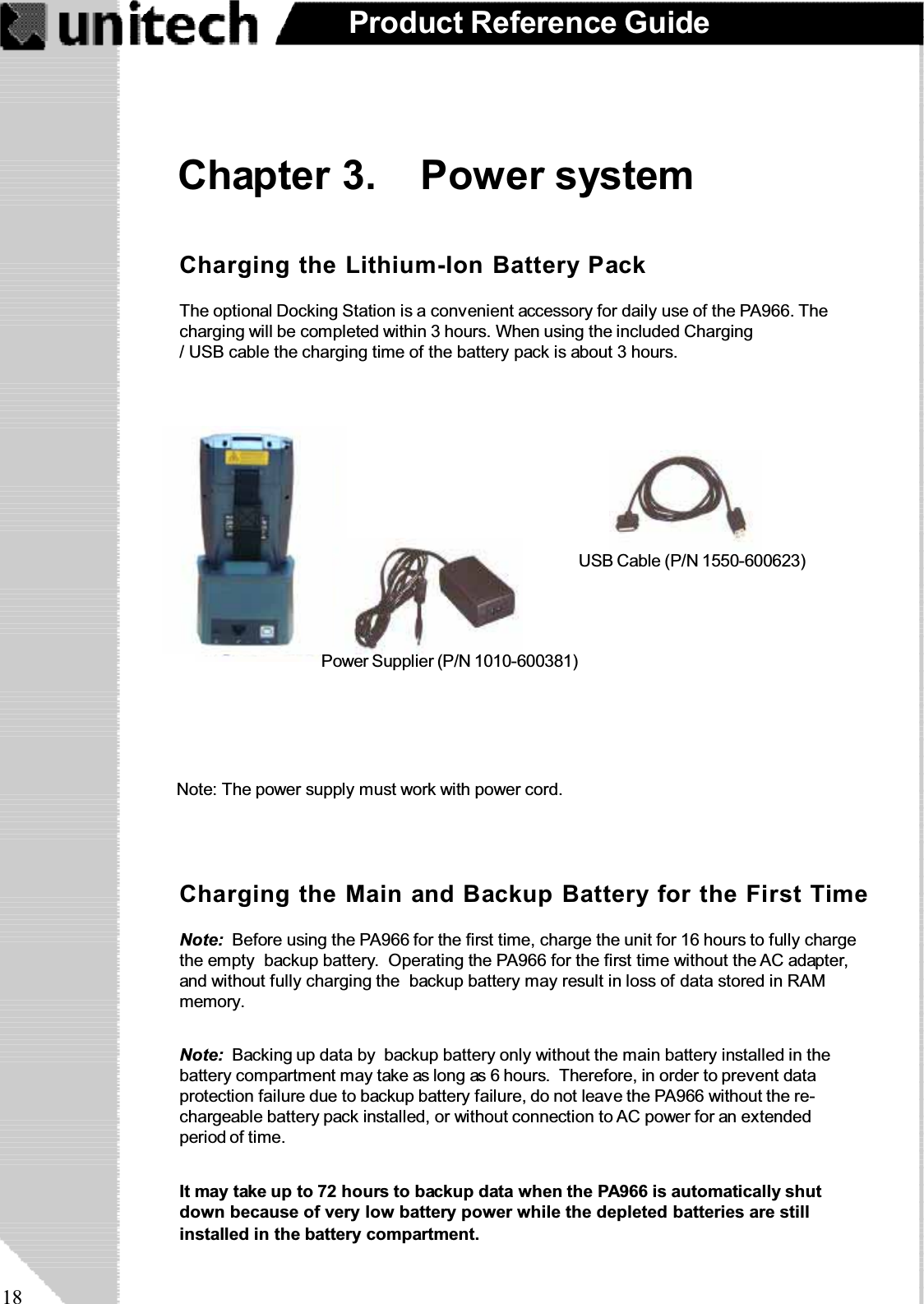 18Product Reference GuideChapter 3. Power systemNote: Backing up data by backup battery only without the main battery installed in thebattery compartment may take as long as 6 hours. Therefore, in order to prevent dataprotection failure due to backup battery failure, do not leave the PA966 without the re-chargeable battery pack installed, or without connection to AC power for an extendedperiod of time.It may take up to 72 hours to backup data when the PA966 is automatically shutdown because of very low battery power while the depleted batteries are stillinstalled in the battery compartment.Note: Before using the PA966 for the first time, charge the unit for 16 hours to fully chargethe empty backup battery. Operating the PA966 for the first time without the AC adapter,and without fully charging the backup battery may result in loss of data stored in RAMmemory.Charging the Main and Backup Battery for the First TimeCharging the Lithium-Ion Battery PackThe optional Docking Station is a convenient accessory for daily use of the PA966. Thecharging will be completed within 3 hours. When using the included Charging/ USB cable the charging time of the battery pack is about 3 hours.USB Cable (P/N 1550-600623)RS232 Cable (P/N 1550-600622)Power Supplier (P/N 1010-600381)Note: The power supply must work with power cord.