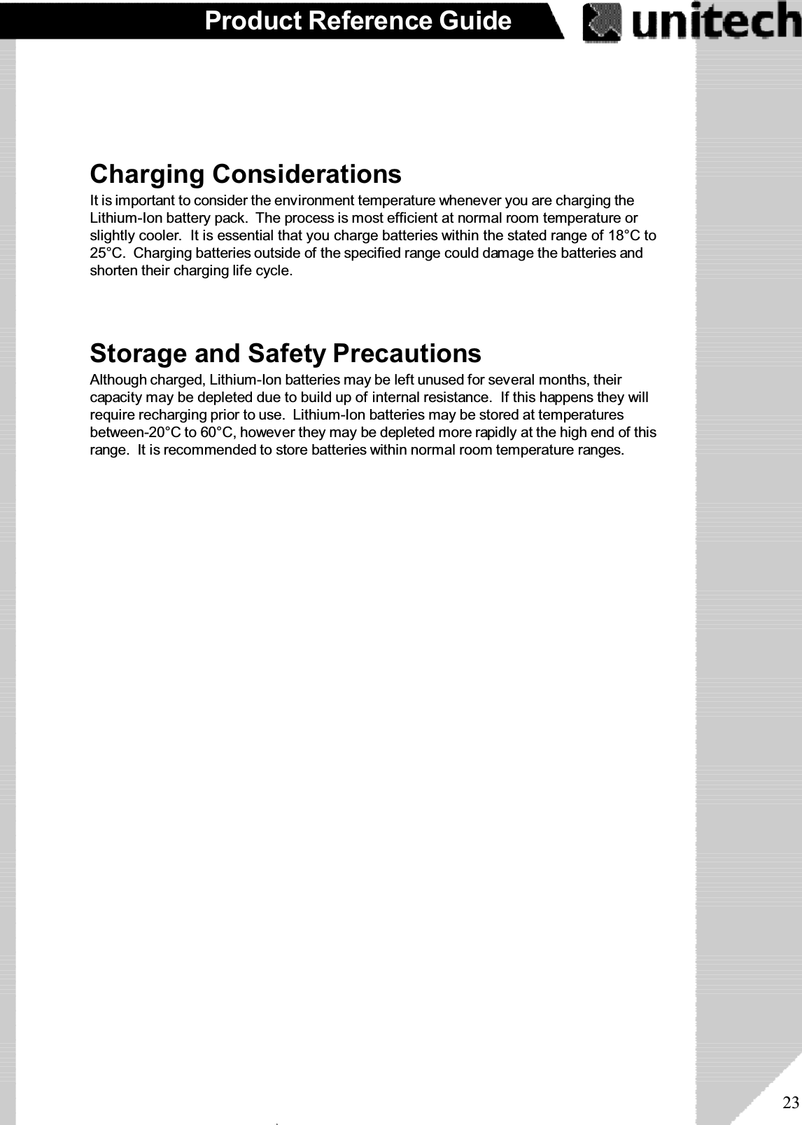 23Product Reference GuideStorage and Safety PrecautionsAlthough charged, Lithium-Ion batteries may be left unused for several months, theircapacity may be depleted due to build up of internal resistance. If this happens they willrequire recharging prior to use. Lithium-Ion batteries may be stored at temperaturesbetween-20°C to 60°C, however they may be depleted more rapidly at the high end of thisrange. It is recommended to store batteries within normal room temperature ranges.Charging ConsiderationsIt is important to consider the environment temperature whenever you are charging theLithium-Ion battery pack. The process is most efficient at normal room temperature orslightly cooler. It is essential that you charge batteries within the stated range of 18°C to25°C. Charging batteries outside of the specified range could damage the batteries andshorten their charging life cycle.ۖ