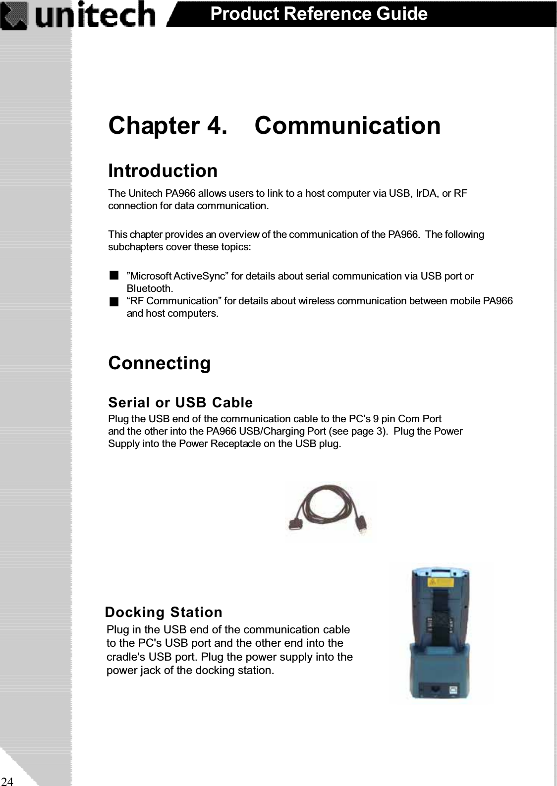 24Product Reference GuideChapter 4. CommunicationConnectingIntroductionThe Unitech PA966 allows users to link to a host computer via USB, IrDA, or RFconnection for data communication.This chapter provides an overview of the communication of the PA966. The followingsubchapters cover these topics:“RF Communication” for details about wireless communication between mobile PA966and host computers.”Microsoft ActiveSync” for details about serial communication via USB port orBluetooth.Docking StationPlug the RS232 end of the communication cable to thePC’s 9 pin Com Port and the other end into the cradle’sRS232 port. Plug the power supply into the powerreceptacle on the docking station.Serial or USB CablePlug the USB end of the communication cable to the PC’s 9 pin Com Portand the other into the PA966 USB/Charging Port (see page 3). Plug the PowerSupply into the Power Receptacle on the USB plug.Plug in the USB end of the communication cableto the PC&apos;s USB port and the other end into thecradle&apos;s USB port. Plug the power supply into thepower jack of the docking station.