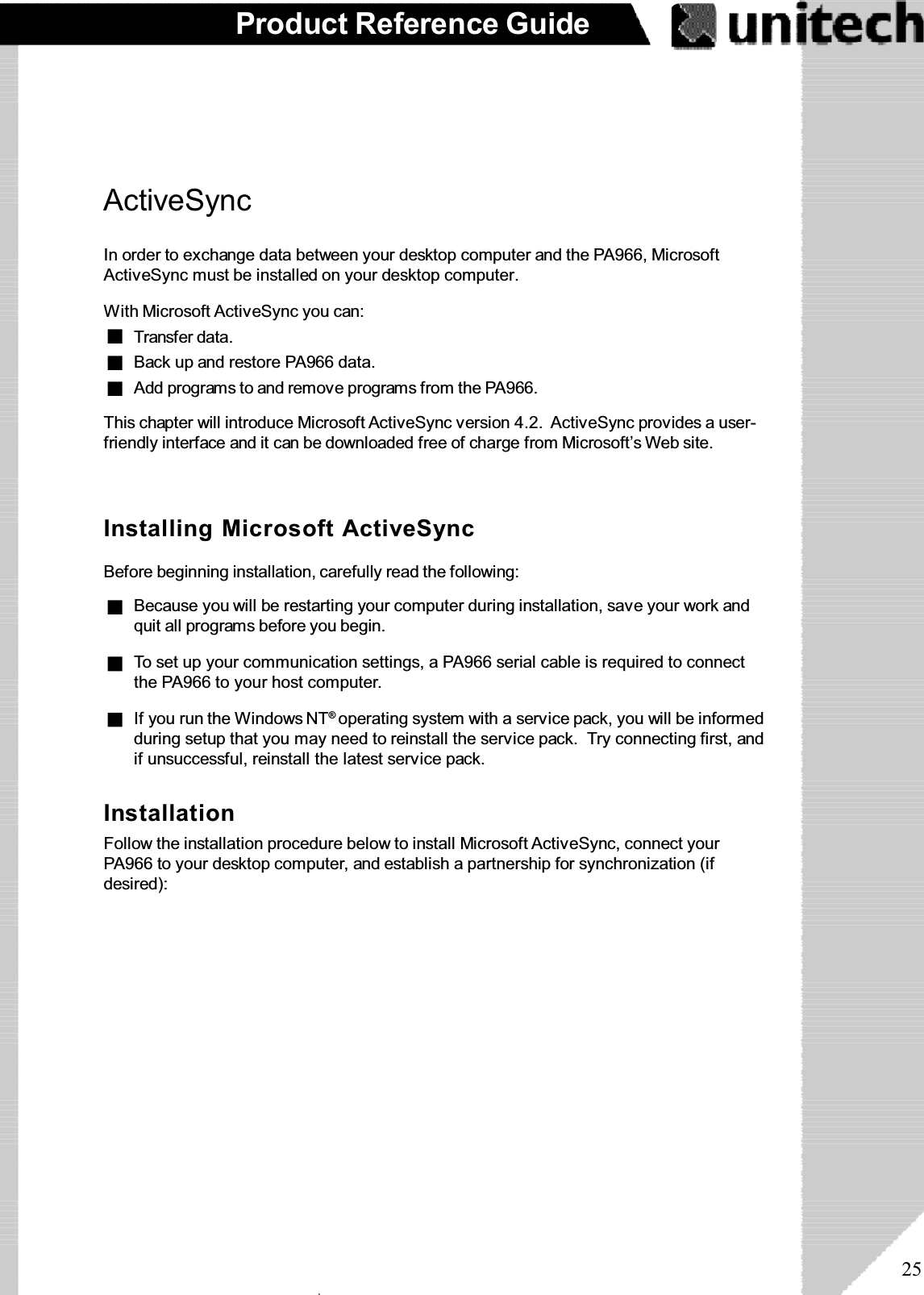 25Product Reference GuideActiveSyncIn order to exchange data between your desktop computer and the PA966, MicrosoftActiveSync must be installed on your desktop computer.This chapter will introduce Microsoft ActiveSync version 4.2. ActiveSync provides a user-friendly interface and it can be downloaded free of charge from Microsoft’s Web site.With Microsoft ActiveSync you can:Add programs to and remove programs from the PA966.Transfer data.Back up and restore PA966 data.Installing Microsoft ActiveSyncBefore beginning installation, carefully read the following:If you run the Windows NT®operating system with a service pack, you will be informedduring setup that you may need to reinstall the service pack. Try connecting first, andif unsuccessful, reinstall the latest service pack.To set up your communication settings, a PA966 serial cable is required to connectthe PA966 to your host computer.Because you will be restarting your computer during installation, save your work andquit all programs before you begin.InstallationFollow the installation procedure below to install Microsoft ActiveSync, connect yourPA966 to your desktop computer, and establish a partnership for synchronization (ifdesired):ۖ