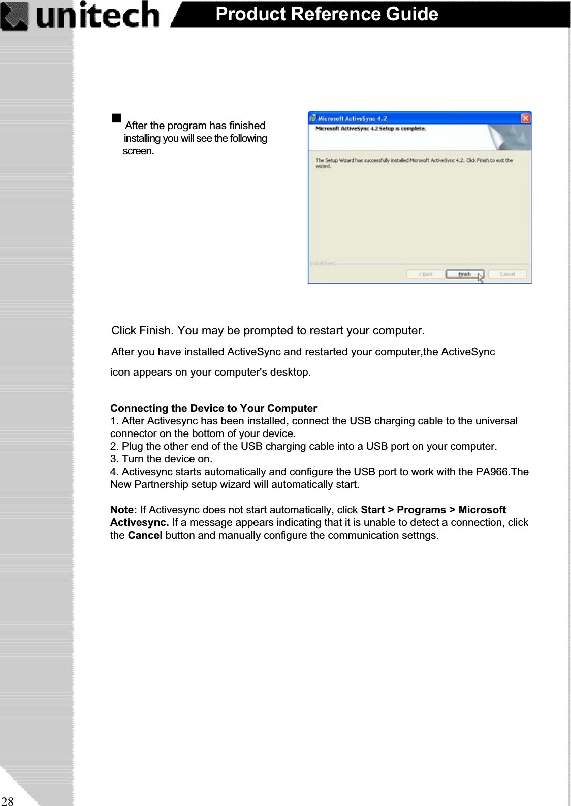 28Product Reference GuideWhen the configuration process iscomplete, you’ll see the followingscreen:Click Finish. You may be prompted to restart your computer.After you have installed ActiveSync and restarted your computer,the ActiveSync                                        icon appears on your computer&apos;s desktop. After the program has finishedinstalling you will see the followingscreen.Connecting the Device to Your Computer1. After Activesync has been installed, connect the USB charging cable to the universalconnector on the bottom of your device.2. Plug the other end of the USB charging cable into a USB port on your computer.3. Turn the device on.4. Activesync starts automatically and configure the USB port to work with the PA966.TheNew Partnership setup wizard will automatically start.Note: If Activesync does not start automatically, click Start &gt; Programs &gt; MicrosoftActivesync. If a message appears indicating that it is unable to detect a connection, clickthe Cancel button and manually configure the communication settngs.