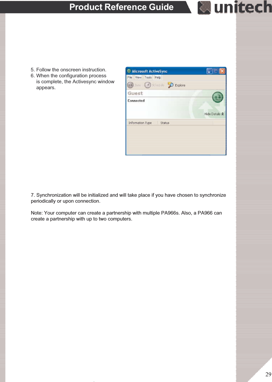 29Product Reference GuideIn the displayed window, you can:Select your PA966 to use MicrosoftActiveSync features suchas changing synchronization options,as described in the “Synchronization”section.Use this window, which is the rootwindow to the PA966, to copy andmove files between the PA966 and yourdesktop computer, as described in the“Synchronization” section.Open the Explorer window by double-clicking your device icon in the MobileDevices window.5. Follow the onscreen instruction.6. When the configuration process    is complete, the Activesync window    appears.ۖ7. Synchronization will be initialized and will take place if you have chosen to synchronizeperiodically or upon connection.Note: Your computer can create a partnership with multiple PA966s. Also, a PA966 cancreate a partnership with up to two computers.