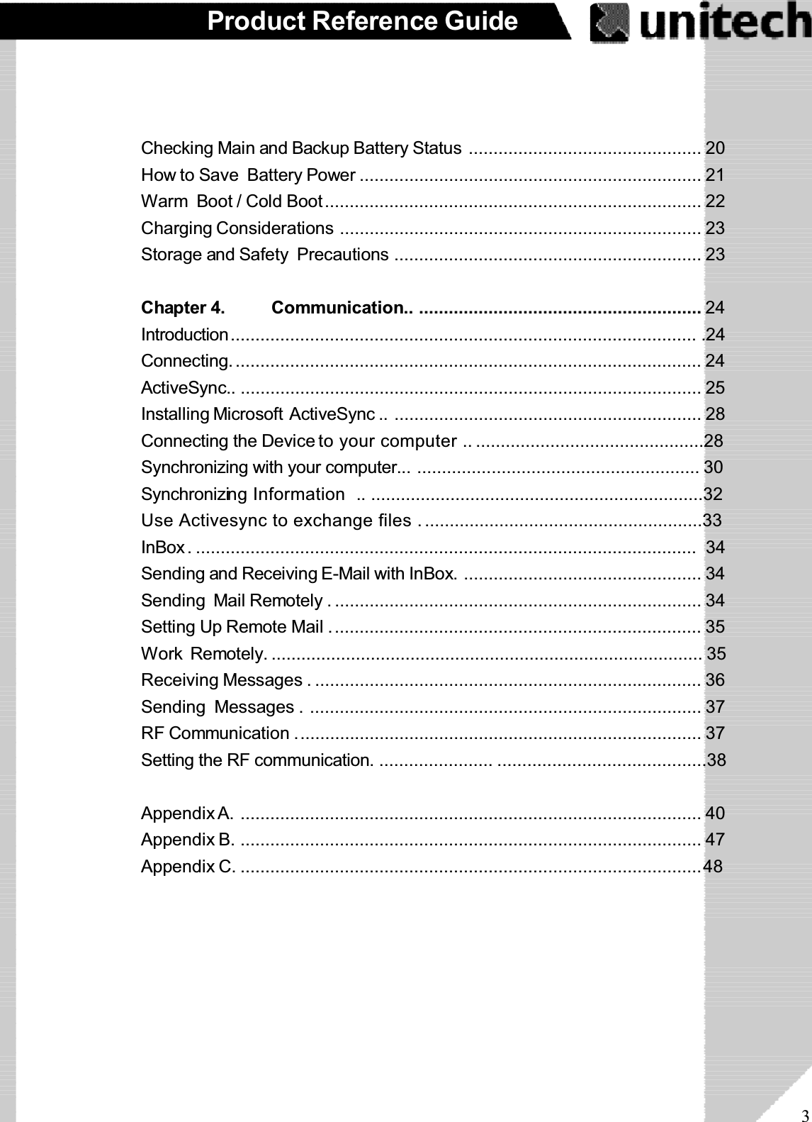 3Product Reference GuideChecking Main and Backup Battery Status ............................................... 20How to Save Battery Power ..................................................................... 21Warm Boot / Cold Boot............................................................................ 22Charging Considerations ......................................................................... 23Storage and Safety Precautions .............................................................. 23Chapter 4. Communication.. ......................................................... 24Introduction.............................................................................................. .24Connecting. .............................................................................................. 24ActiveSync.. ............................................................................................. 25Installing Microsoft ActiveSync .. .............................................................. 28Connecting the Device to your computer .. ..............................................28Synchronizing with your computer... ......................................................... 30Synchronizing Information  .. ...................................................................32Use Activesync to exchange files .........................................................33InBox. ..................................................................................................... 34Sending and Receiving E-Mail with InBox. ................................................ 34Sending Mail Remotely . .......................................................................... 34Setting Up Remote Mail ........................................................................... 35Work Remotely. ....................................................................................... 35Receiving Messages . .............................................................................. 36Sending Messages . ............................................................................... 37RF Communication .................................................................................. 37Setting the RF communication. ....................... ..........................................38Appendix A. ............................................................................................. 40Appendix B. ............................................................................................. 47Appendix C. .............................................................................................48