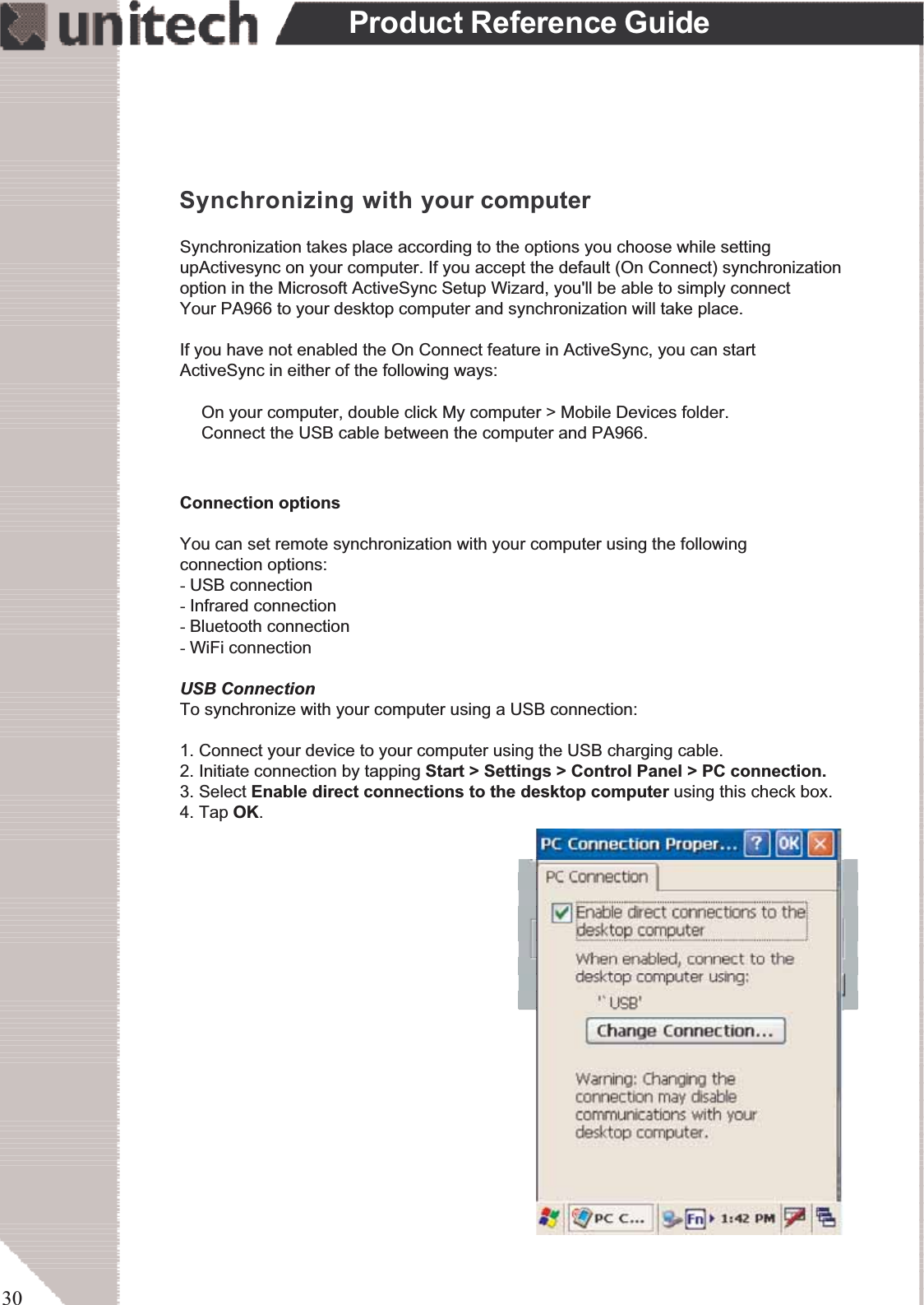 30Product Reference GuideSynchronizing with your computerSynchronization takes place according to the options you choose while settingupActivesync on your computer. If you accept the default (On Connect) synchronizationoption in the Microsoft ActiveSync Setup Wizard, you&apos;ll be able to simply connectYour PA966 to your desktop computer and synchronization will take place.If you have not enabled the On Connect feature in ActiveSync, you can startActiveSync in either of the following ways:ʳOn your computer, double click My computer &gt; Mobile Devices folder.ʳConnect the USB cable between the computer and PA966.Connection optionsYou can set remote synchronization with your computer using the followingconnection options:-USB connection-Infrared connection-Bluetooth connection-WiFi connectionUSB ConnectionTo synchronize with your computer using a USB connection:1. Connect your device to your computer using the USB charging cable.2. Initiate connection by tapping Start &gt; Settings &gt; Control Panel &gt; PC connection.3. Select Enable direct connections to the desktop computer using this check box.4. Tap OK.