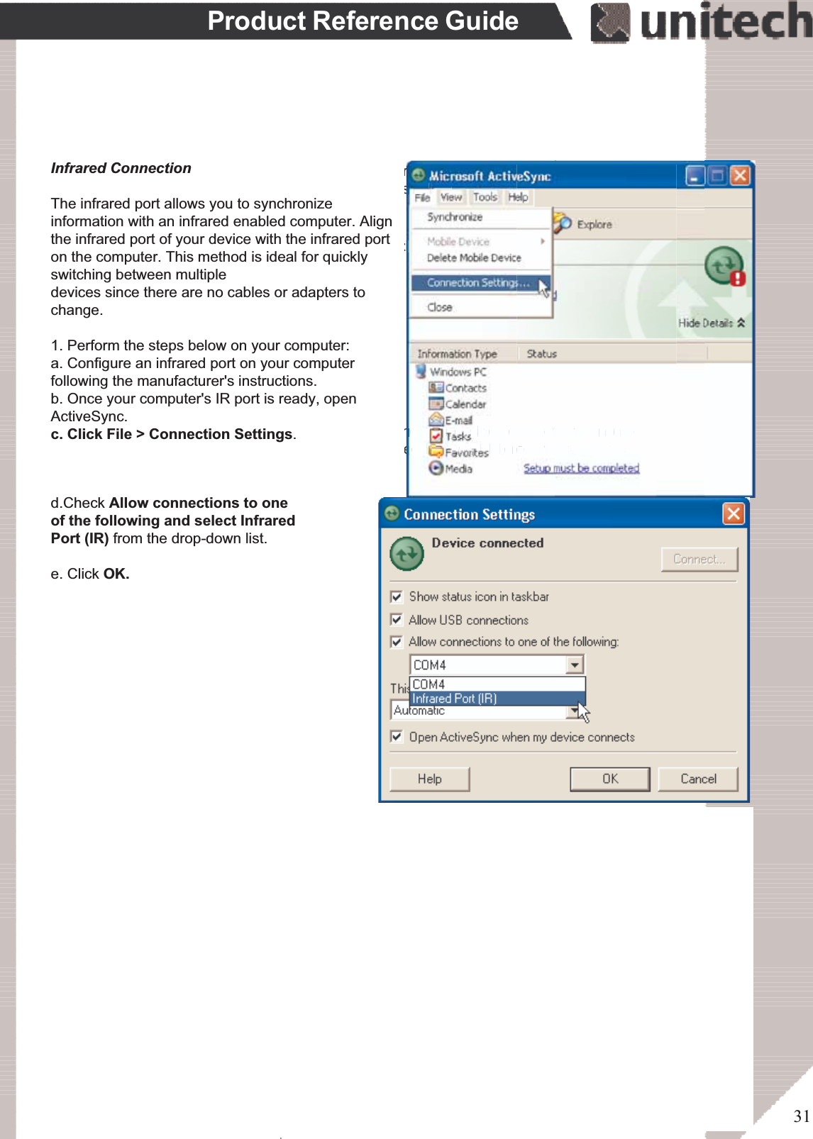 31Product Reference GuideSynchronizationYou can synchronize information between the PA966 and your desktop computer to ensureboth computers have current information. First you’ll need to install Microsoft ActiveSyncon your desktop computer.Synchronization takes place according to the options you chose during MicrosoftActiveSync setup. If you accept the default (On Connect) synchronization option in theMicrosoft ActiveSync Setup Wizard, you’ll be able to simply connect your PA966 to yourdesktop computer, and synchronization will take place.If you have not enabled On Connect, start Microsoft ActiveSync in either of the following ways:If you want to change the terminal’s default baud rate or useIrDA to communicate with the Host PC, follow the steps belowto adjust it:Select the baud rate from the list box.4.Tap the Change Connection button3.Tap the PC Connection tab.2.Tap Start, Settings, Control Panel, Communications1.On your desktop computer, double-click the My Computer icon and then double-click theMobile Devices folder.Plug the RS232 cable or USB cable between the PC and the PA966.Execute “Repllog.exe” from the PA962’s Windows directory (if ActiveSync is setup tosync using the IrDA port on both PC and PA966).To turn on IrDA:1. Click on the “Control Panel” icon on your PA9662. Double-click the “Communication” icon3. Click the “PC Connection” tab4. Tap the “Change Connection” button5. Select IrDA.Execute “Bluetooth ActiveSync”from the PA966’s Windowsdirectory .ۖInfrared ConnectionThe infrared port allows you to synchronizeinformation with an infrared enabled computer. Alignthe infrared port of your device with the infrared porton the computer. This method is ideal for quicklyswitching between multipledevices since there are no cables or adapters tochange.1. Perform the steps below on your computer:a. Configure an infrared port on your computerfollowing the manufacturer&apos;s instructions.b. Once your computer&apos;s IR port is ready, openActiveSync.c. Click File &gt; Connection Settings.d.Check Allow connections to oneof the following and select InfraredPort (IR) from the drop-down list.e. Click OK.