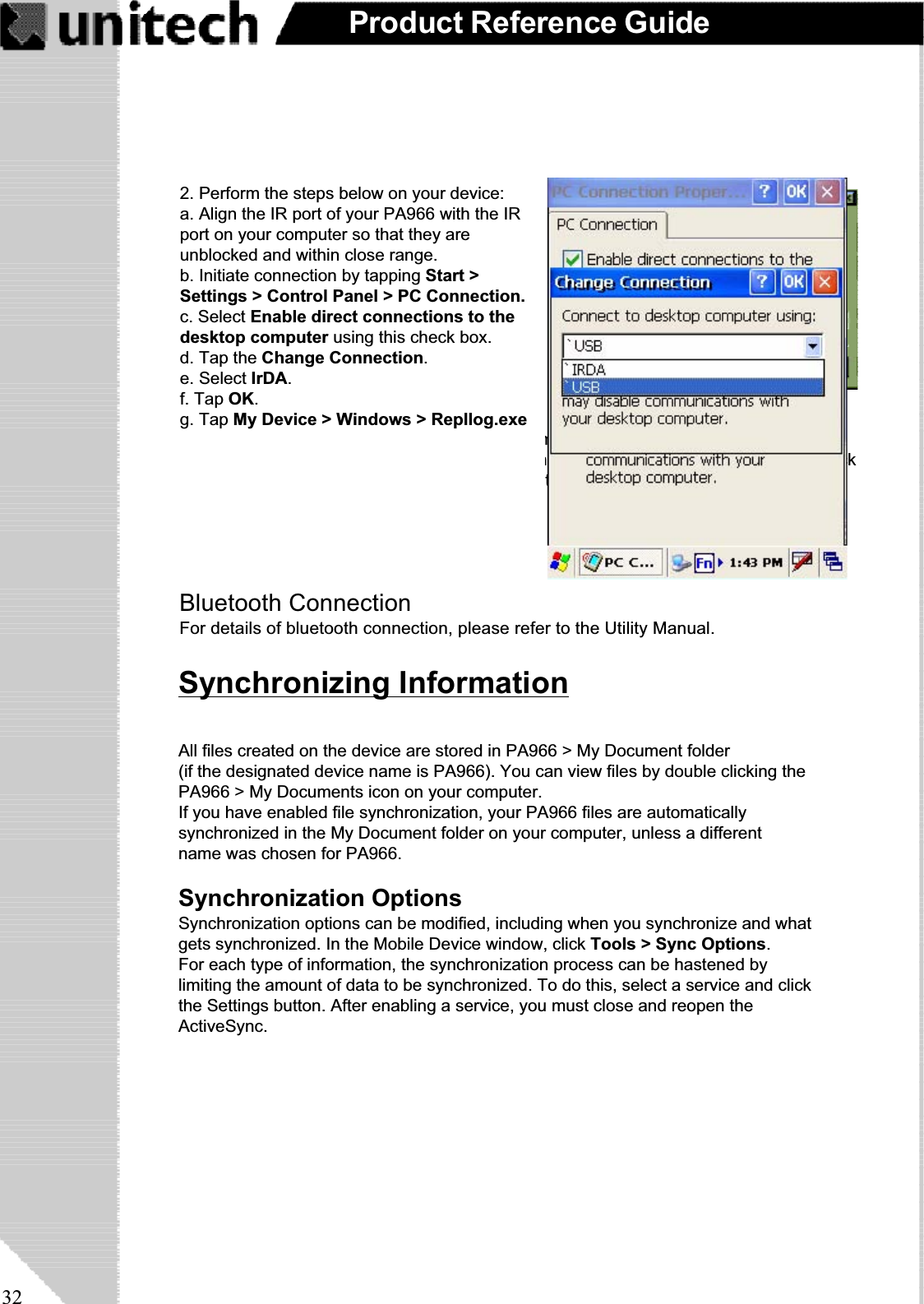 32Product Reference GuideAfter you’ve synchronized, you’ll see the status message in the status bar of the MobileDevices windows. At any time, you can check the status. Click the Tools menu, and clickActiveSync Status to display the ActiveSync Status window.Synchronization may take a few minutes, aseach item to be synchronized needs to beprocessed. You’ll see a message indicatingthat synchronization is taking place.Synchronization will take place according tooptions you’ve chosen. To initiate synchroniza-tion manually, click Tools,andthenSynchro-nize Now.FilesAll files you create on the PA966 are stored in a My Document/PA966 My Documentsfolder (if the assigned Device Name is PA966). View those files by double-clicking theshort-cut PA966 My Documents icon on your desktop computer.If you have enabled file synchronization, your PA966 files are automatically synchronizedon your desktop computer file folder WinCE_PC My Documents - unless a different namewas chosen for the PA966. This folder can be found in one of following locations:During synchronization, files are copied back and forth between the PA966 and the desk-top computer.Windows NT:WINNT\Profiles\your user-name\Personal\WinCE_PC My Documents.Windows 95/98: My Documents\WinCE_PC My Documents.Bluetooth ConnectionFor details of bluetooth connection, please refer to the Utility Manual.2. Perform the steps below on your device:a. Align the IR port of your PA966 with the IRport on your computer so that they areunblocked and within close range.b. Initiate connection by tapping Start &gt;Settings &gt; Control Panel &gt; PC Connection.c. Select Enable direct connections to thedesktop computer using this check box.d. Tap the Change Connection.e. Select IrDA.f. Tap OK.g. Tap My Device &gt; Windows &gt; Repllog.exeSynchronizing InformationAll files created on the device are stored in PA966 &gt; My Document folder(if the designated device name is PA966). You can view files by double clicking thePA966 &gt; My Documents icon on your computer.If you have enabled file synchronization, your PA966 files are automaticallysynchronized in the My Document folder on your computer, unless a differentname was chosen for PA966.Synchronization OptionsSynchronization options can be modified, including when you synchronize and whatgets synchronized. In the Mobile Device window, click Tools &gt; Sync Options.For each type of information, the synchronization process can be hastened bylimiting the amount of data to be synchronized. To do this, select a service and clickthe Settings button. After enabling a service, you must close and reopen theActiveSync.