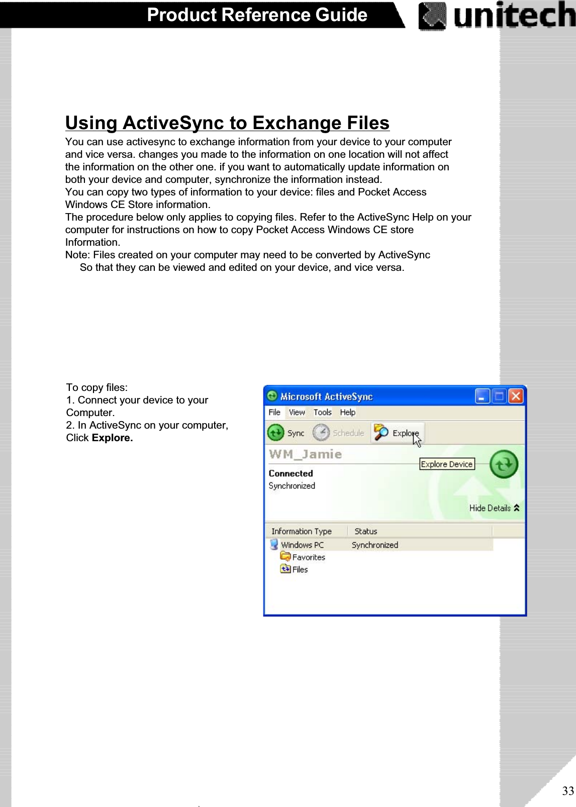 33Product Reference GuideInstalling and Removing SoftwareChanging Synchronization OptionsSynchronization options can be modified,including when you synchronize and whatgets synchronized. In the Mobile Devicewindow, click Tools,andthenSyncOptions.For each type of information, the synchro-nization process can behastened by limiting the amount of data tobe synchronized. To do this, select aservice and click the Settings button.Any program created for your PA966 can be installed as long as there is sufficient memoryor storage space.First install the software on your desktop computer and then connect the PA966 to yourdesktop computer. Some software programs provide their own setup instructions. Mostsoftware programs use Application Manager to install and remove software on the PA966.In the Mobile Device window, click Tools, and then click Application Manager.After enabling a service, you must close and reopen the ActiveSync Optionsdialog box before the Option button is available for that service.Note: The PA966 only supports File synchronization.  Inbox, channels and tasks arenot supported.Inbox, Tasks, and Channelsnot supportedۖUsing ActiveSync to Exchange FilesYou can use activesync to exchange information from your device to your computerand vice versa. changes you made to the information on one location will not affectthe information on the other one. if you want to automatically update information onboth your device and computer, synchronize the information instead.You can copy two types of information to your device: files and Pocket AccessWindows CE Store information.The procedure below only applies to copying files. Refer to the ActiveSync Help on yourcomputer for instructions on how to copy Pocket Access Windows CE storeInformation.Note: Files created on your computer may need to be converted by ActiveSyncSo that they can be viewed and edited on your device, and vice versa.To copy files:1. Connect your device to yourComputer.2. In ActiveSync on your computer,Click Explore.