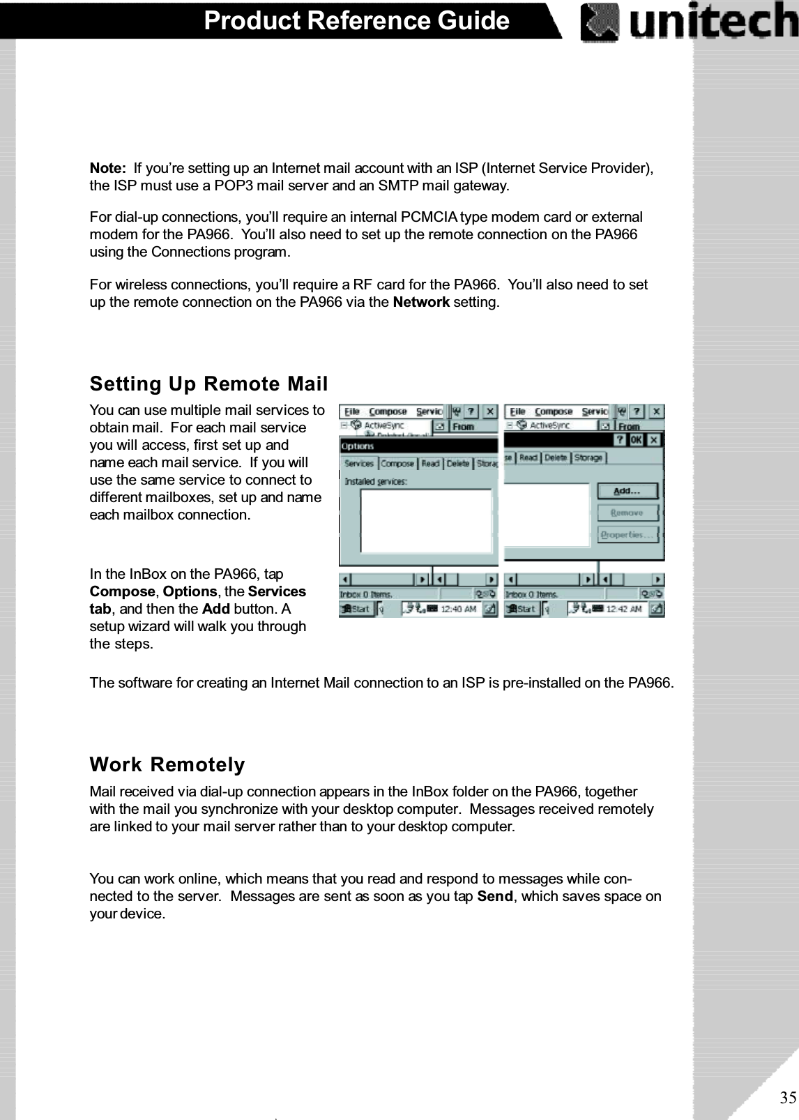 35Product Reference GuideNote: If you’re setting up an Internet mail account with an ISP (Internet Service Provider),the ISP must use a POP3 mail server and an SMTP mail gateway.For dial-up connections, you’ll require an internal PCMCIA type modem card or externalmodem for the PA966. You’ll also need to set up the remote connection on the PA966using the Connections program.For wireless connections, you’ll require a RF card for the PA966. You’ll also need to setup the remote connection on the PA966 via the Network setting.The software for creating an Internet Mail connection to an ISP is pre-installed on the PA966.Setting Up Remote MailYoucanusemultiplemailservicestoobtain mail. For each mail serviceyou will access, first set up andname each mail service. If you willuse the same service to connect todifferent mailboxes, set up and nameeach mailbox connection.In the InBox on the PA966, tapCompose,Options,theServicestab, and then the Add button. Asetup wizard will walk you throughthe steps.Work RemotelyMail received via dial-up connection appears in the InBox folder on the PA966, togetherwith the mail you synchronize with your desktop computer. Messages received remotelyare linked to your mail server rather than to your desktop computer.You can work online, which means that you read and respond to messages while con-nected to the server. Messages are sent as soon as you tap Send, which saves space onyour device.ۖ