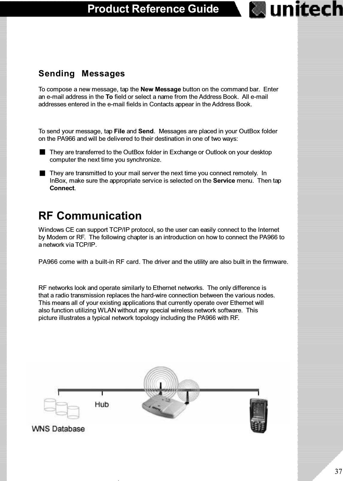 37Product Reference GuideTo send your message, tap File and Send. Messages are placed in your OutBox folderon the PA966 and will be delivered to their destination in one of two ways:Sending MessagesTo compose a new message, tap the New Message button on the command bar. Enteran e-mail address in the To field or select a name from the Address Book. All e-mailaddresses entered in the e-mail fields in Contacts appear in the Address Book.They are transmitted to your mail server the next time you connect remotely. InInBox, make sure the appropriate service is selected on the Service menu. Then tapConnect.They are transferred to the OutBox folder in Exchange or Outlook on your desktopcomputer the next time you synchronize.RF CommunicationWindows CE can support TCP/IP protocol, so the user can easily connect to the Internetby Modem or RF. The following chapter is an introduction on how to connect the PA966 toanetworkviaTCP/IP.PA966 come with a built-in RF card. The driver and the utility are also built in the firmware.RF networks look and operate similarly to Ethernet networks. The only difference isthat a radio transmission replaces the hard-wire connection between the various nodes.This means all of your existing applications that currently operate over Ethernet willalso function utilizing WLAN without any special wireless network software. Thispicture illustrates a typical network topology including the PA966 with RF.ۖ