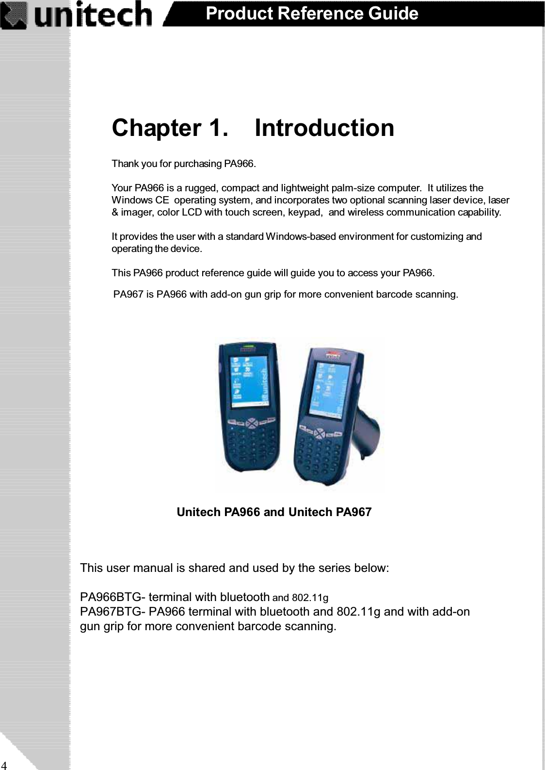 4Product Reference GuideChapter 1. IntroductionThank you for purchasing PA966.Your PA966 is a rugged, compact and lightweight palm-size computer. It utilizes theWindows CE operating system, and incorporates two optional scanning laser device, laser&amp; imager, color LCD with touch screen, keypad, and wireless communication capability.It provides the user with a standard Windows-based environment for customizing andoperating the device.This PA966 product reference guide will guide you to access your PA966.Unitech PA966 and Unitech PA967PA967 is PA966 with add-on gun grip for more convenient barcode scanning.This user manual is shared and used by the series below:PA966BTG- terminal with bluetooth utility only.PA967BTG- PA966 terminal with bluetooth and 802.11g and with add-ongun grip for more convenient barcode scanning.and 802.11g