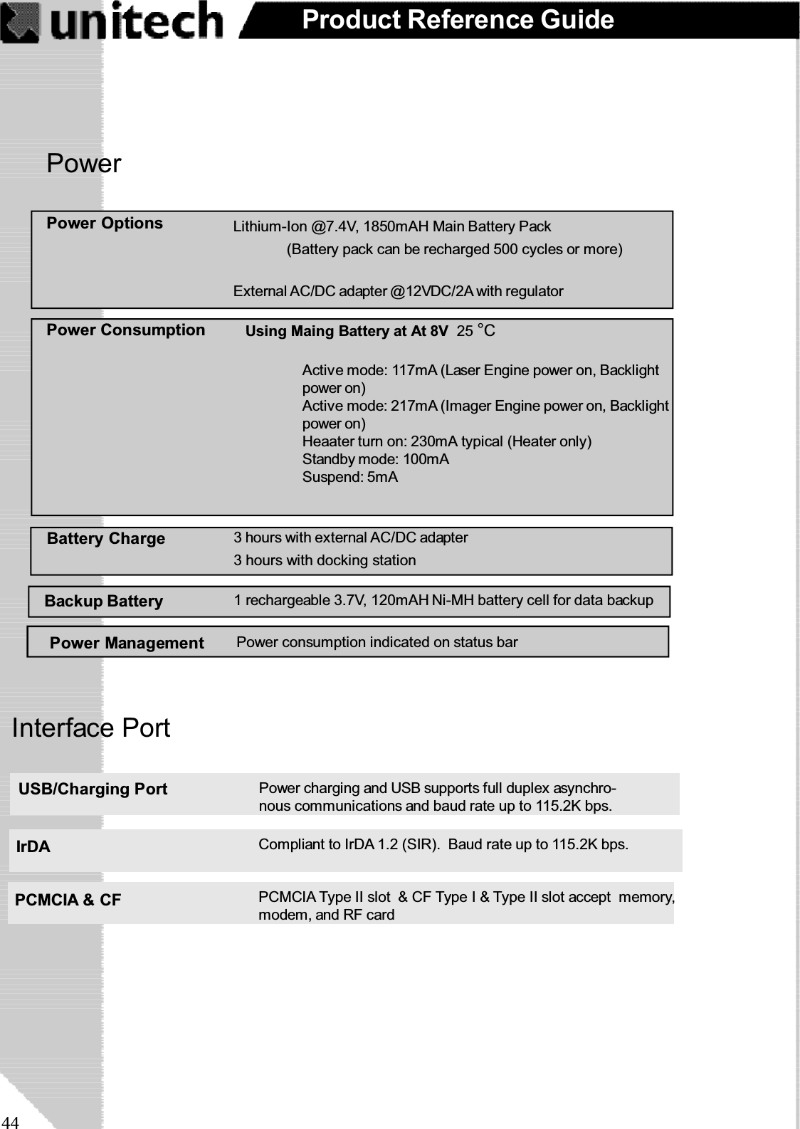 44Product Reference GuidePowerPower Management Power consumption indicated on status barBackup BatteryPower Options(Battery pack can be recharged 500 cycles or more)External AC/DC adapter @12VDC/2A with regulatorLithium-Ion @7.4V, 1850mAH Main Battery PackActive mode: 117mA (Laser Engine power on, Backlightpower on)Active mode: 217mA (Imager Engine power on, Backlightpower on)Heaater turn on: 230mA typical (Heater only)Standby mode: 100mASuspend: 5mAPower Consumption Using Maing Battery at At 8V 25 °CBattery Charge 3 hours with external AC/DC adapter3 hours with docking station1 rechargeable 3.7V, 120mAH Ni-MH battery cell for data backupInterface PortPCMCIA &amp; CF PCMCIA Type II slot &amp; CF Type I &amp; Type II slot accept memory,modem, and RF cardUSB/Charging Port Power charging and USB supports full duplex asynchro-nous communications and baud rate up to 115.2K bps.IrDA Compliant to IrDA 1.2 (SIR). Baud rate up to 115.2K bps.