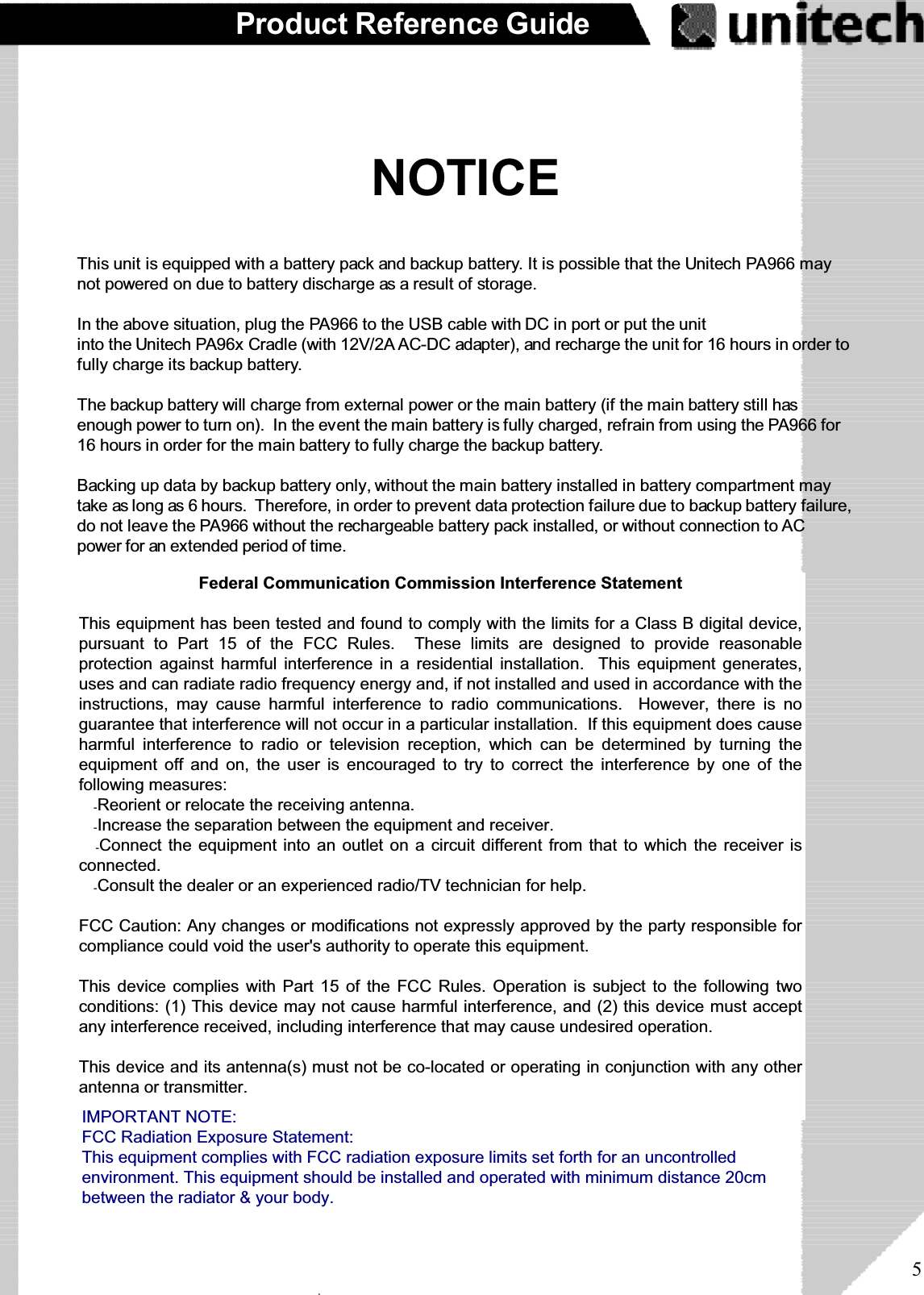 5Product Reference GuideNOTICEThis unit is equipped with a battery pack and backup battery. It is possible that the Unitech PA966 maynot powered on due to battery discharge as a result of storage.In the above situation, plug the PA966 to the USB cable with DC in port or put the unitinto the Unitech PA96x Cradle (with 12V/2A AC-DC adapter), and recharge the unit for 16 hours in order tofully charge its backup battery.The backup battery will charge from external power or the main battery (if the main battery still hasenough power to turn on). In the event the main battery is fully charged, refrain from using the PA966 for16 hours in order for the main battery to fully charge the backup battery.Backing up data by backup battery only, without the main battery installed in battery compartment maytake as long as 6 hours. Therefore, in order to prevent data protection failure due to backup battery failure,do not leave the PA966 without the rechargeable battery pack installed, or without connection to ACpower for an extended period of time.ۖFederal Communication Commission Interference StatementThis equipment has been tested and found to comply with the limits for a Class B digital device,pursuant to Part 15 of the FCC Rules. These limits are designed to provide reasonableprotection against harmful interference in a residential installation. This equipment generates,uses and can radiate radio frequency energy and, if not installed and used in accordance with theinstructions, may cause harmful interference to radio communications. However, there is noguarantee that interference will not occur in a particular installation. If this equipment does causeharmful interference to radio or television reception, which can be determined by turning theequipment off and on, the user is encouraged to try to correct the interference by one of thefollowing measures:ʳˀReorient or relocate the receiving antenna.ʳˀIncrease the separation between the equipment and receiver.ʳˀConnect the equipment into an outlet on a circuit different from that to which the receiver isconnected.ʳˀConsult the dealer or an experienced radio/TV technician for help.FCC Caution: Any changes or modifications not expressly approved by the party responsible forcompliance could void the user&apos;s authority to operate this equipment.This device complies with Part 15 of the FCC Rules. Operation is subject to the following twoconditions: (1) This device may not cause harmful interference, and (2) this device must acceptany interference received, including interference that may cause undesired operation.This device and its antenna(s) must not be co-located or operating in conjunction with any otherantenna or transmitter.IMPORTANT NOTE:FCC Radiation Exposure Statement:This equipment complies with FCC radiation exposure limits set forth for an uncontrolledenvironment. This equipment should be installed and operated with minimum distance 20cmbetween the radiator &amp; your body.