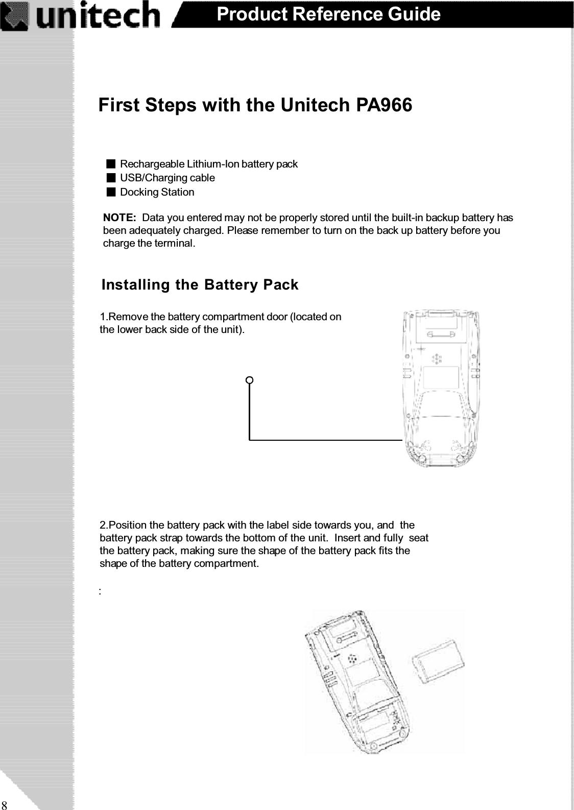 8Product Reference GuideFirst Steps with the Unitech PA966:NOTE: Data you entered may not be properly stored until the built-in backup battery hasbeen adequately charged. Please remember to turn on the back up battery before youcharge the terminal.Installing the Battery Pack1.Remove the battery compartment door (located onthe lower back side of the unit).2.Position the battery pack with the label side towards you, and thebattery pack strap towards the bottom of the unit. Insert and fully seatthe battery pack, making sure the shape of the battery pack fits theshape of the battery compartment.Docking StationUSB/Charging cableRechargeable Lithium-Ion battery pack