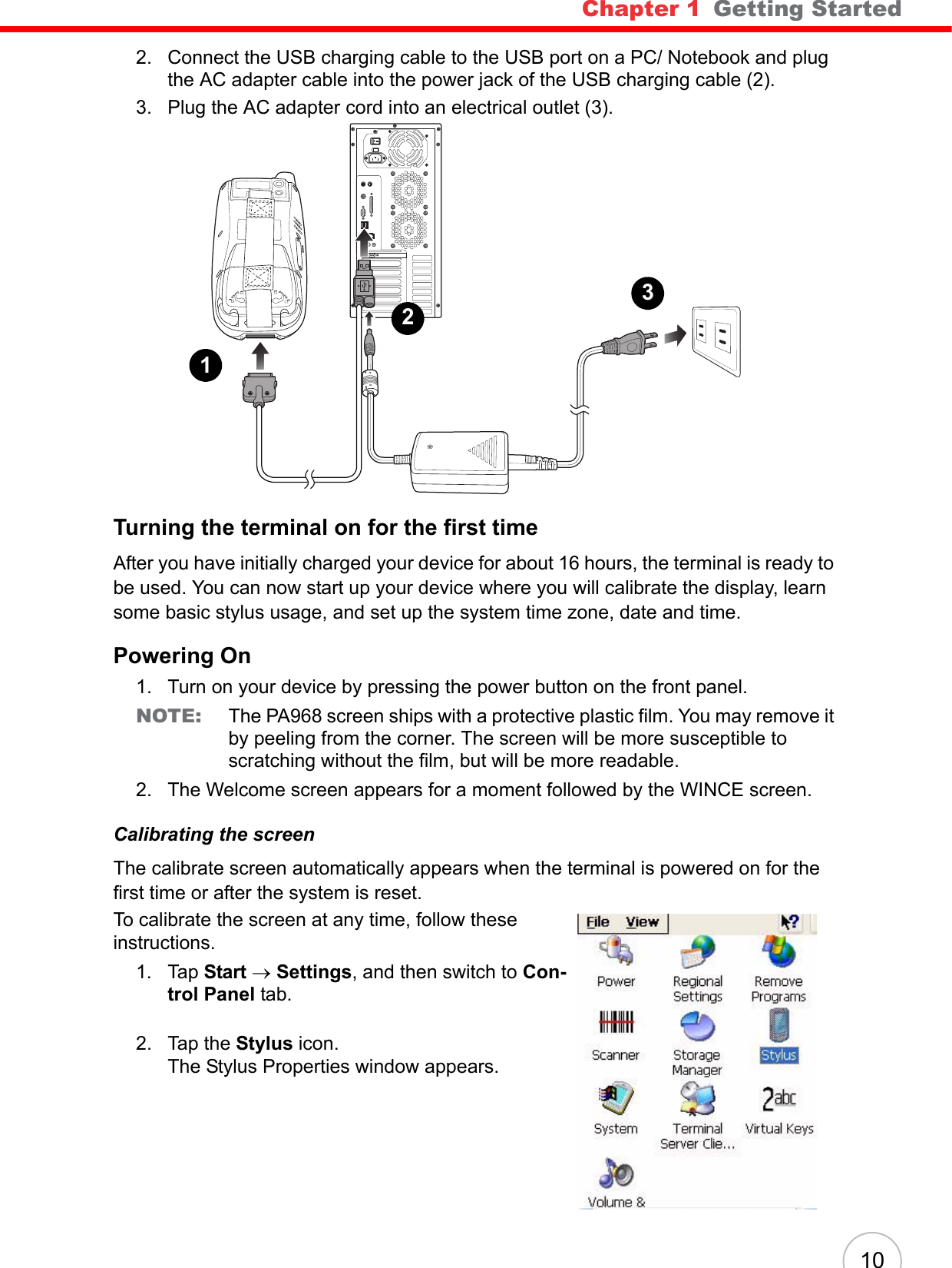 Chapter 1   Getting Started102. Connect the USB charging cable to the USB port on a PC/ Notebook and plug the AC adapter cable into the power jack of the USB charging cable (2).3. Plug the AC adapter cord into an electrical outlet (3).Turning the terminal on for the first timeAfter you have initially charged your device for about 16 hours, the terminal is ready to be used. You can now start up your device where you will calibrate the display, learn some basic stylus usage, and set up the system time zone, date and time.Powering On1. Turn on your device by pressing the power button on the front panel.NOTE: The PA968 screen ships with a protective plastic film. You may remove it by peeling from the corner. The screen will be more susceptible to scratching without the film, but will be more readable.2. The Welcome screen appears for a moment followed by the WINCE screen.Calibrating the screenThe calibrate screen automatically appears when the terminal is powered on for the first time or after the system is reset.To calibrate the screen at any time, follow these instructions.1. Tap Start → Settings, and then switch to Con-trol Panel tab.2. Tap the Stylus icon.The Stylus Properties window appears.123