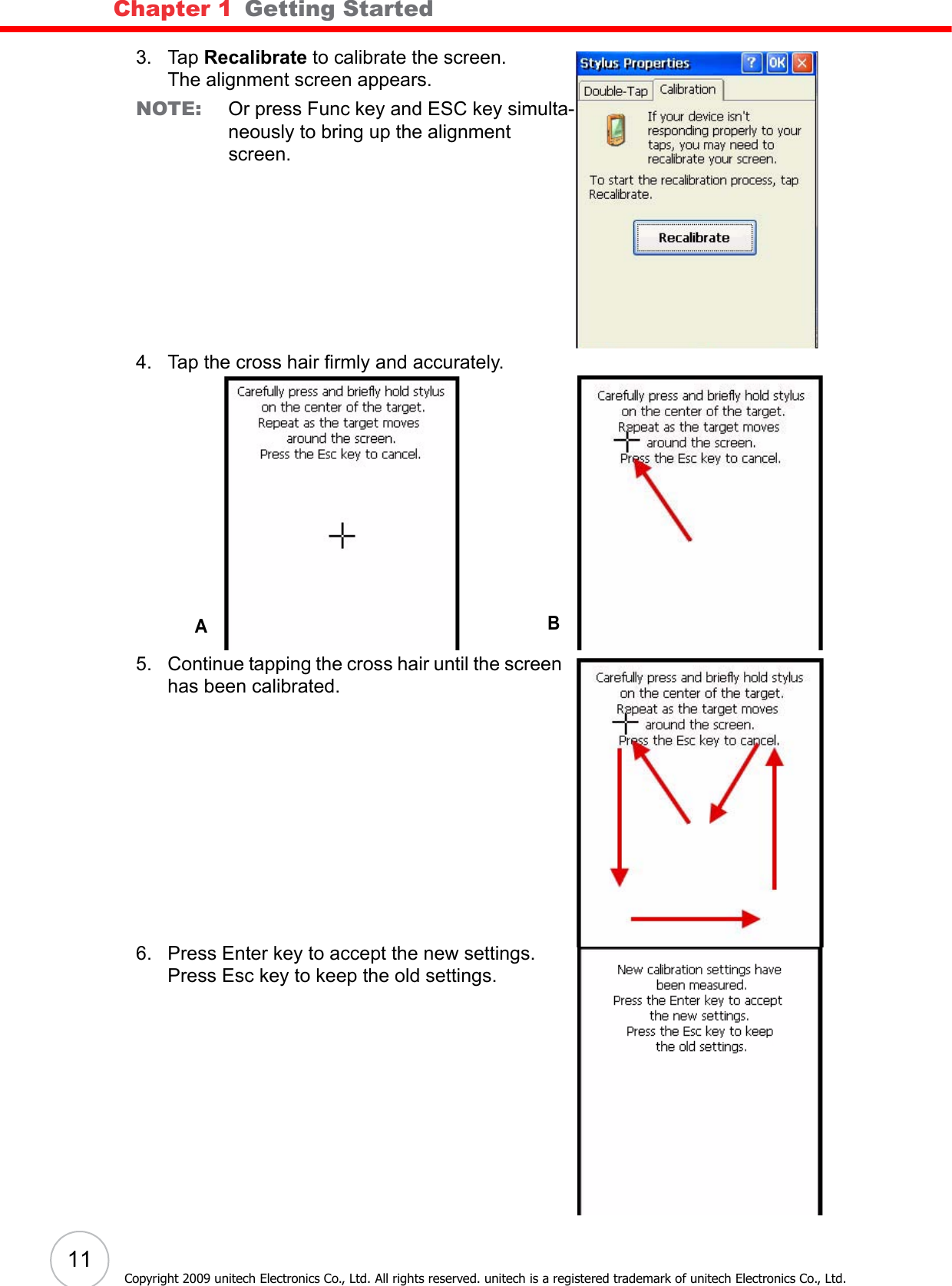 Chapter 1   Getting Started11Copyright 2009 unitech Electronics Co., Ltd. All rights reserved. unitech is a registered trademark of unitech Electronics Co., Ltd.3. Tap Recalibrate to calibrate the screen.The alignment screen appears.NOTE: Or press Func key and ESC key simulta-neously to bring up the alignment screen.4. Tap the cross hair firmly and accurately.5. Continue tapping the cross hair until the screen has been calibrated.6. Press Enter key to accept the new settings.Press Esc key to keep the old settings.AB