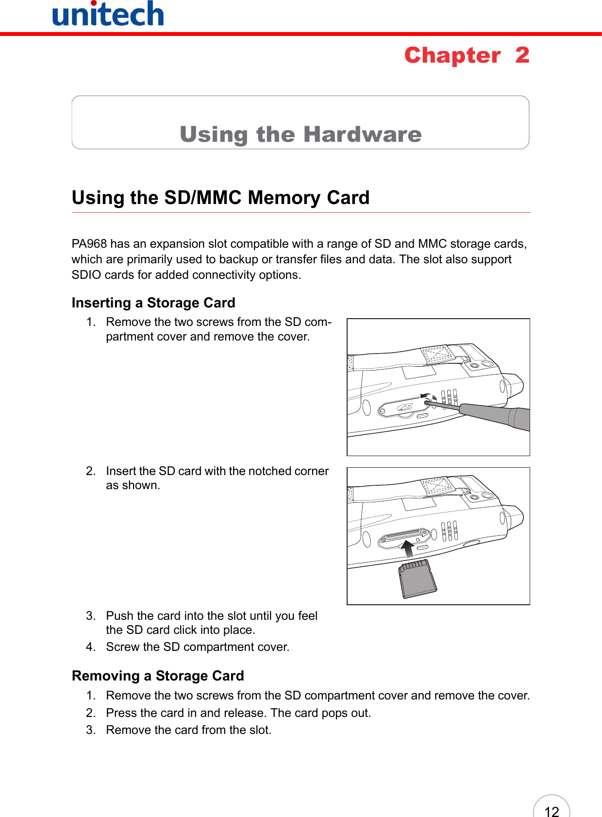 12Chapter  2Using the HardwareUsing the SD/MMC Memory CardPA968 has an expansion slot compatible with a range of SD and MMC storage cards, which are primarily used to backup or transfer files and data. The slot also support SDIO cards for added connectivity options.Inserting a Storage Card1. Remove the two screws from the SD com-partment cover and remove the cover. 2. Insert the SD card with the notched corner as shown.3. Push the card into the slot until you feel the SD card click into place.4. Screw the SD compartment cover.Removing a Storage Card1. Remove the two screws from the SD compartment cover and remove the cover.2. Press the card in and release. The card pops out.3. Remove the card from the slot.