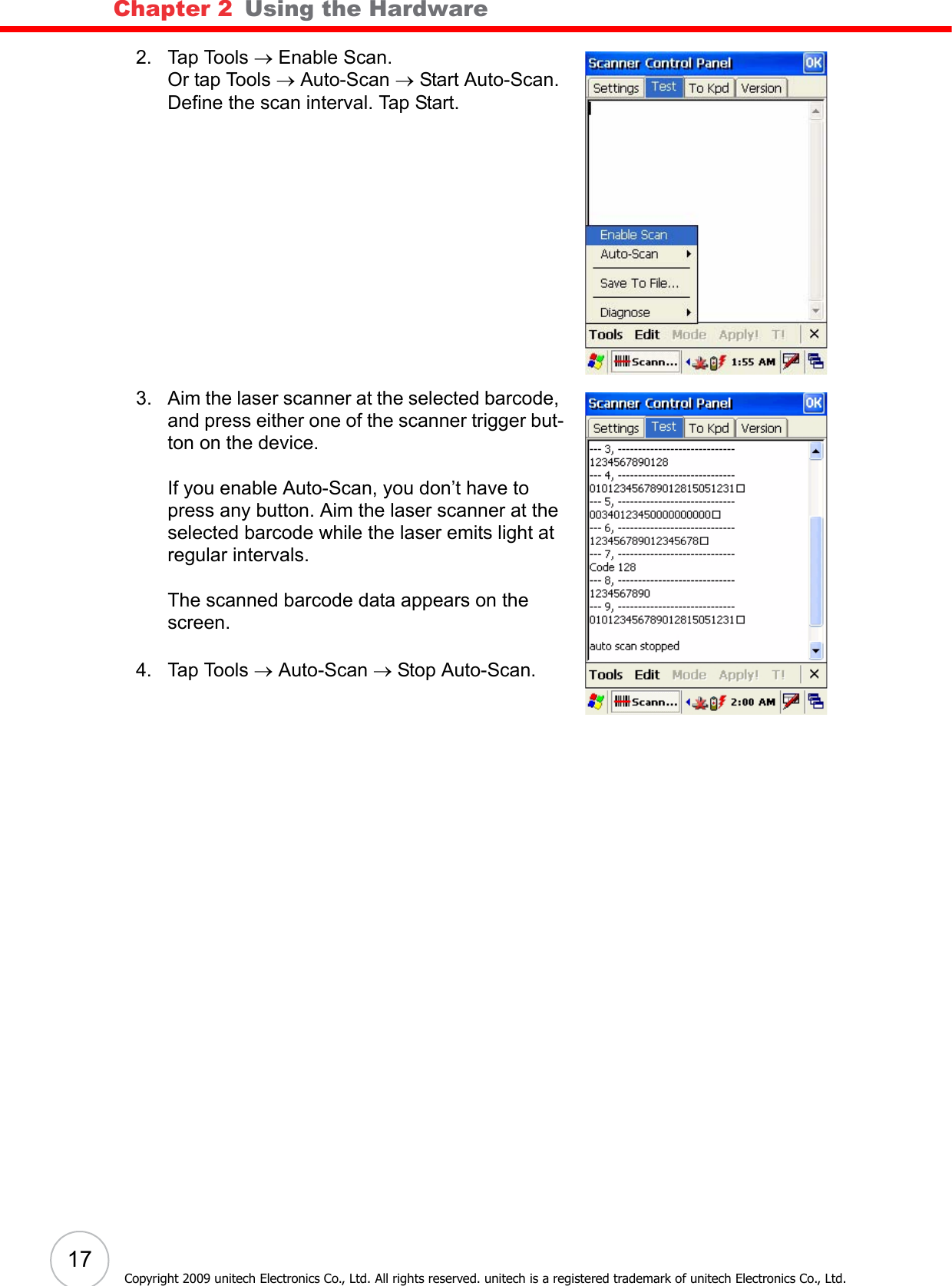 Chapter 2   Using the Hardware17Copyright 2009 unitech Electronics Co., Ltd. All rights reserved. unitech is a registered trademark of unitech Electronics Co., Ltd.2. Tap Tools → Enable Scan.Or tap Tools → Auto-Scan → Start Auto-Scan.Define the scan interval. Tap Start.3. Aim the laser scanner at the selected barcode, and press either one of the scanner trigger but-ton on the device.If you enable Auto-Scan, you don’t have to press any button. Aim the laser scanner at the selected barcode while the laser emits light at regular intervals.The scanned barcode data appears on the screen.4. Tap Tools → Auto-Scan → Stop Auto-Scan.