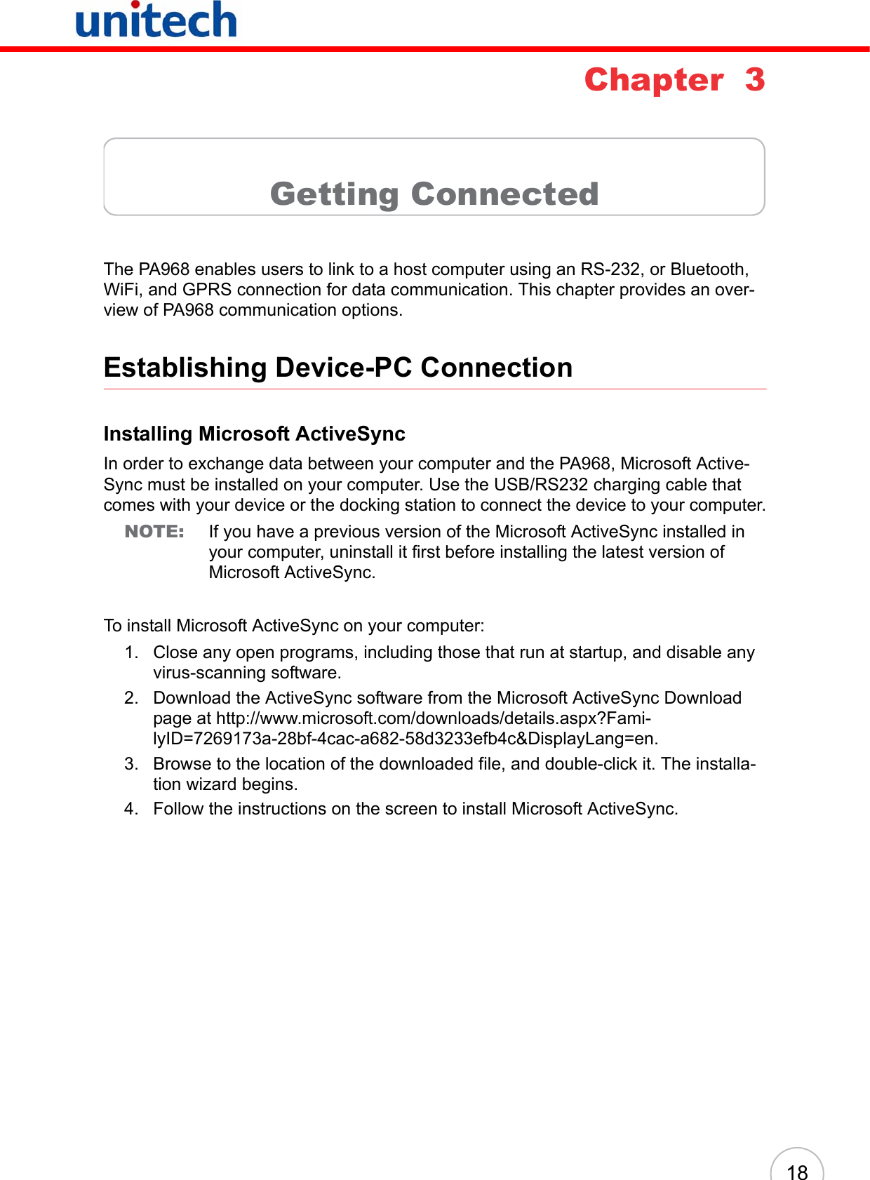 18Chapter  3Getting ConnectedThe PA968 enables users to link to a host computer using an RS-232, or Bluetooth, WiFi, and GPRS connection for data communication. This chapter provides an over-view of PA968 communication options.Establishing Device-PC ConnectionInstalling Microsoft ActiveSyncIn order to exchange data between your computer and the PA968, Microsoft Active-Sync must be installed on your computer. Use the USB/RS232 charging cable that comes with your device or the docking station to connect the device to your computer.NOTE: If you have a previous version of the Microsoft ActiveSync installed in your computer, uninstall it first before installing the latest version of Microsoft ActiveSync.To install Microsoft ActiveSync on your computer:1. Close any open programs, including those that run at startup, and disable any virus-scanning software.2. Download the ActiveSync software from the Microsoft ActiveSync Download page at http://www.microsoft.com/downloads/details.aspx?Fami-lyID=7269173a-28bf-4cac-a682-58d3233efb4c&amp;DisplayLang=en.3. Browse to the location of the downloaded file, and double-click it. The installa-tion wizard begins.4. Follow the instructions on the screen to install Microsoft ActiveSync.