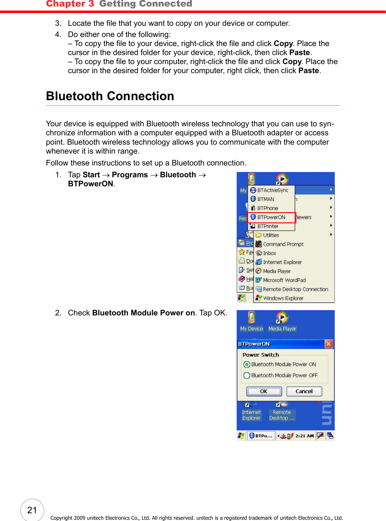 Chapter 3   Getting Connected21Copyright 2009 unitech Electronics Co., Ltd. All rights reserved. unitech is a registered trademark of unitech Electronics Co., Ltd.3. Locate the file that you want to copy on your device or computer.4. Do either one of the following: – To copy the file to your device, right-click the file and click Copy. Place the cursor in the desired folder for your device, right-click, then click Paste.– To copy the file to your computer, right-click the file and click Copy. Place the cursor in the desired folder for your computer, right click, then click Paste.Bluetooth ConnectionYour device is equipped with Bluetooth wireless technology that you can use to syn-chronize information with a computer equipped with a Bluetooth adapter or access point. Bluetooth wireless technology allows you to communicate with the computer whenever it is within range.Follow these instructions to set up a Bluetooth connection.1. Tap Start → Programs → Bluetooth → BTPowerON.2. Check Bluetooth Module Power on. Tap OK.