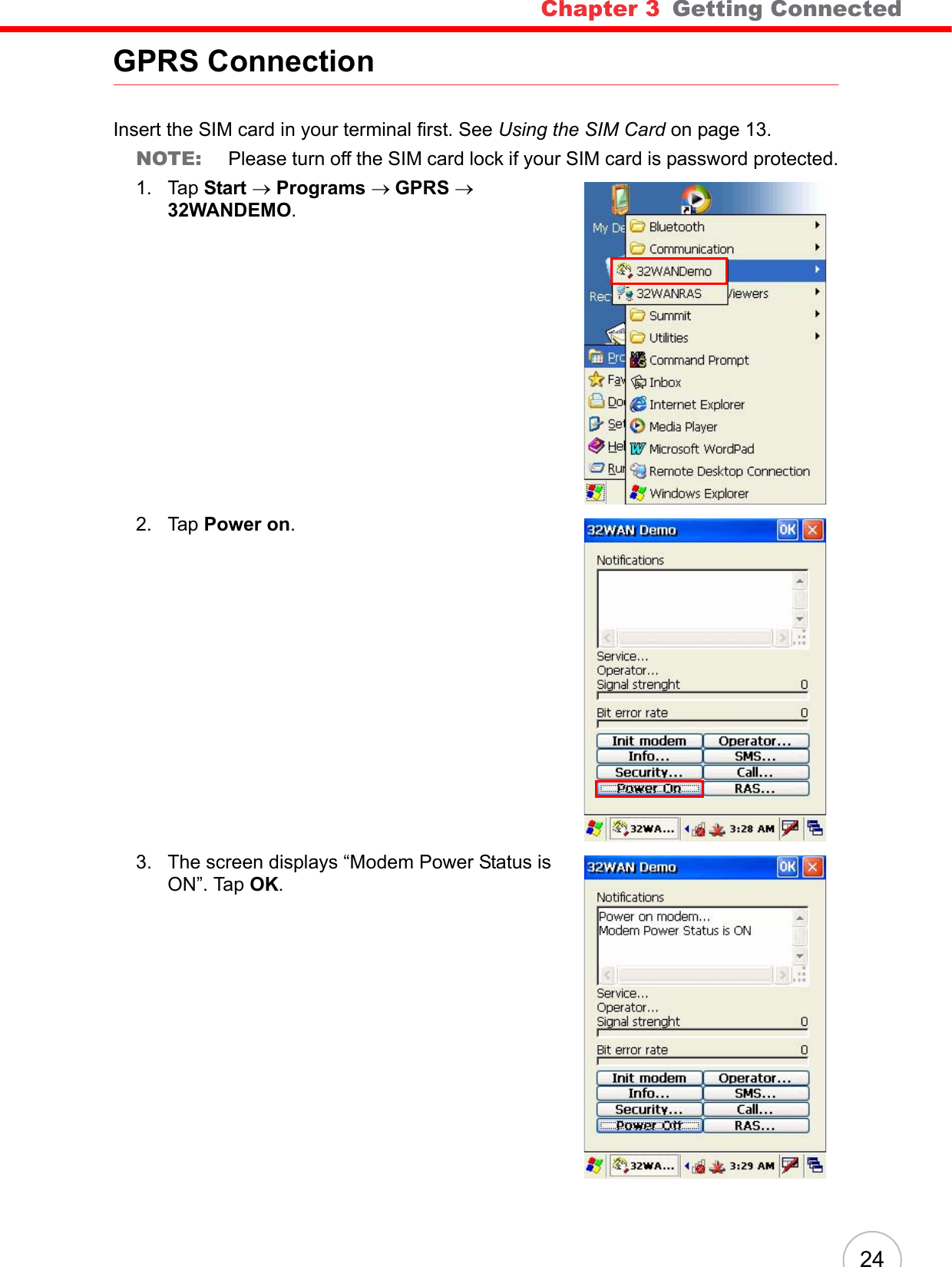 Chapter 3   Getting Connected24GPRS ConnectionInsert the SIM card in your terminal first. See Using the SIM Card on page 13.NOTE: Please turn off the SIM card lock if your SIM card is password protected.1. Tap Start → Programs → GPRS → 32WANDEMO.2. Tap Power on.3. The screen displays “Modem Power Status is ON”. Tap OK.