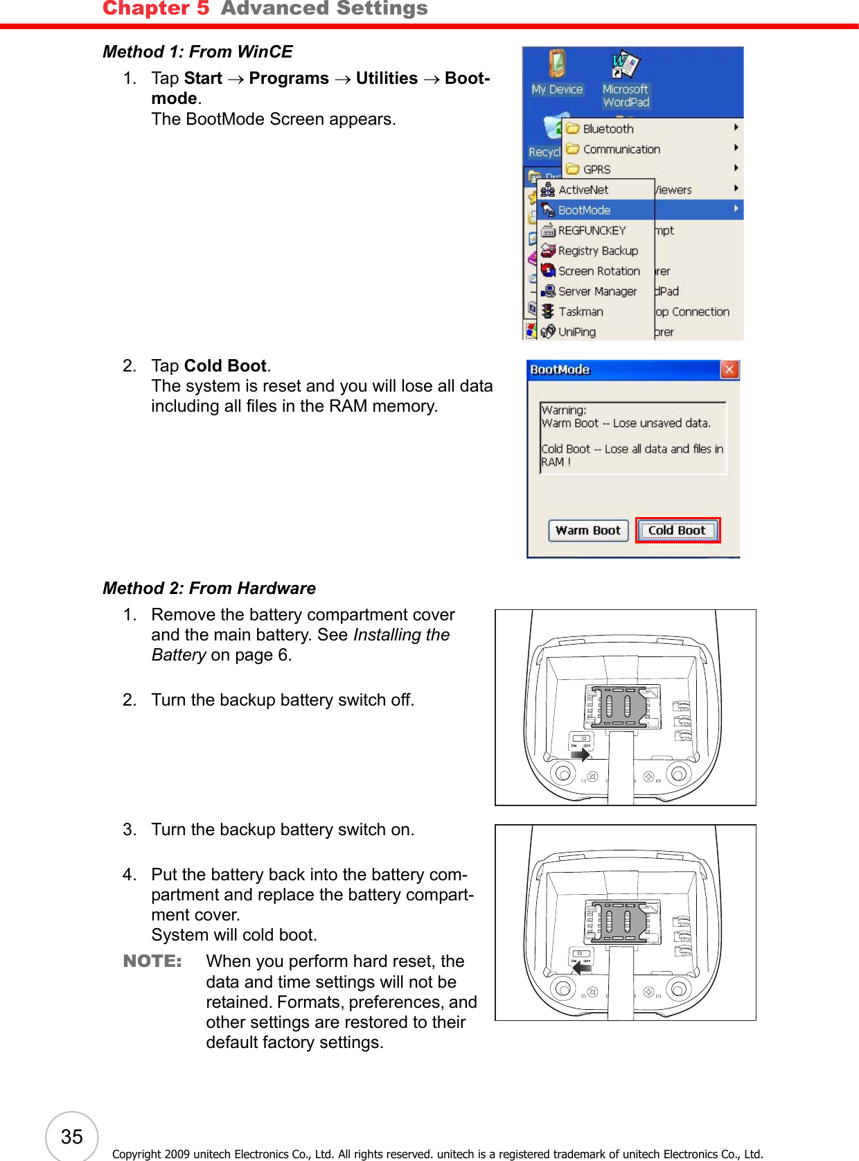 Chapter 5   Advanced Settings35Copyright 2009 unitech Electronics Co., Ltd. All rights reserved. unitech is a registered trademark of unitech Electronics Co., Ltd.Method 1: From WinCE1. Tap Start → Programs → Utilities → Boot-mode.The BootMode Screen appears.2. Tap Cold Boot.The system is reset and you will lose all data including all files in the RAM memory.Method 2: From Hardware1. Remove the battery compartment cover and the main battery. See Installing the Battery on page 6.2. Turn the backup battery switch off.3. Turn the backup battery switch on.4. Put the battery back into the battery com-partment and replace the battery compart-ment cover.System will cold boot.NOTE: When you perform hard reset, the data and time settings will not be retained. Formats, preferences, and other settings are restored to their default factory settings.