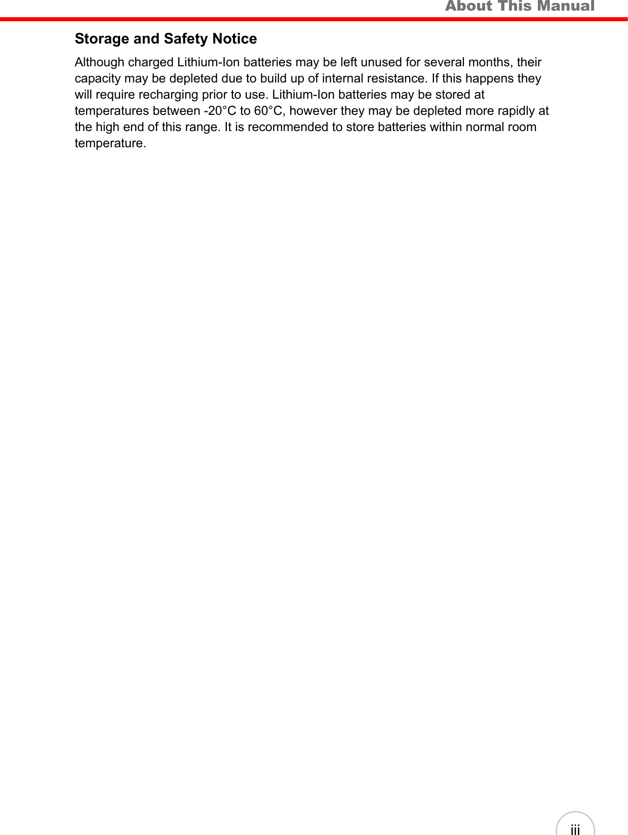    About This ManualiiiStorage and Safety NoticeAlthough charged Lithium-Ion batteries may be left unused for several months, their capacity may be depleted due to build up of internal resistance. If this happens they will require recharging prior to use. Lithium-Ion batteries may be stored at temperatures between -20°C to 60°C, however they may be depleted more rapidly at the high end of this range. It is recommended to store batteries within normal room temperature.