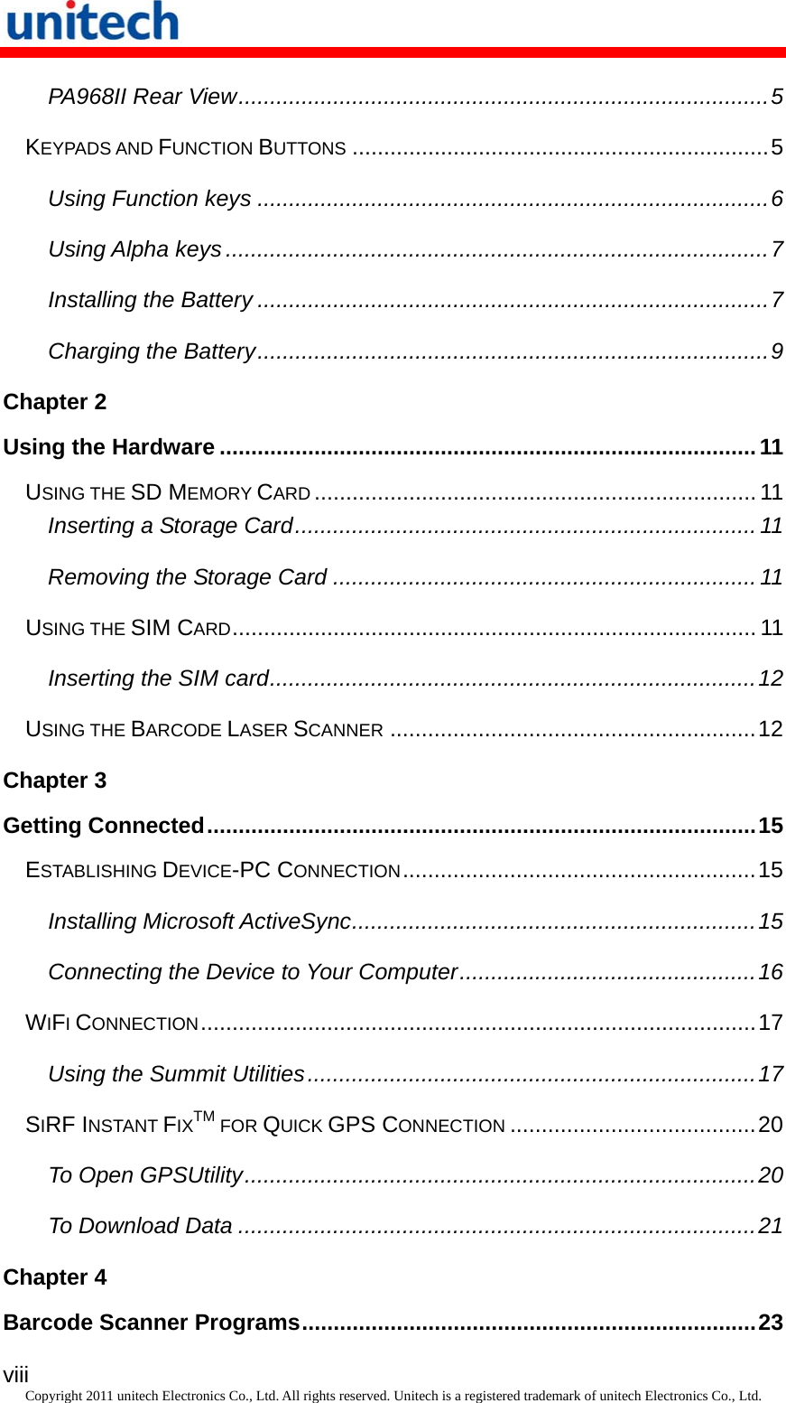   viii Copyright 2011 unitech Electronics Co., Ltd. All rights reserved. Unitech is a registered trademark of unitech Electronics Co., Ltd. PA968II Rear View....................................................................................5 KEYPADS AND FUNCTION BUTTONS..................................................................5 Using Function keys .................................................................................6 Using Alpha keys ......................................................................................7 Installing the Battery .................................................................................7 Charging the Battery.................................................................................9 Chapter 2 Using the Hardware .....................................................................................11 USING THE SD MEMORY CARD...................................................................... 11 Inserting a Storage Card......................................................................... 11 Removing the Storage Card ................................................................... 11 USING THE SIM CARD................................................................................... 11 Inserting the SIM card.............................................................................12 USING THE BARCODE LASER SCANNER..........................................................12 Chapter 3 Getting Connected.......................................................................................15 ESTABLISHING DEVICE-PC CONNECTION........................................................15 Installing Microsoft ActiveSync................................................................15 Connecting the Device to Your Computer...............................................16 WIFI CONNECTION........................................................................................17 Using the Summit Utilities.......................................................................17 SIRF INSTANT FIXTM FOR QUICK GPS CONNECTION.......................................20 To Open GPSUtility.................................................................................20 To Download Data ..................................................................................21 Chapter 4 Barcode Scanner Programs........................................................................23 
