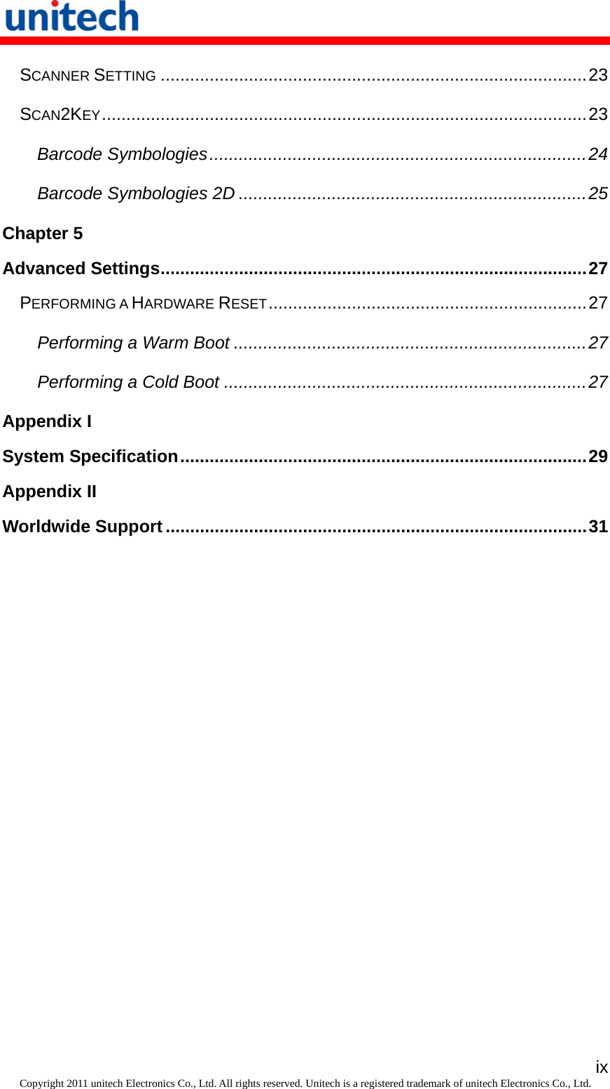   ixCopyright 2011 unitech Electronics Co., Ltd. All rights reserved. Unitech is a registered trademark of unitech Electronics Co., Ltd. SCANNER SETTING.......................................................................................23 SCAN2KEY...................................................................................................23 Barcode Symbologies.............................................................................24 Barcode Symbologies 2D .......................................................................25 Chapter 5 Advanced Settings.......................................................................................27 PERFORMING A HARDWARE RESET.................................................................27 Performing a Warm Boot ........................................................................27 Performing a Cold Boot ..........................................................................27 Appendix I System Specification...................................................................................29 Appendix II Worldwide Support ......................................................................................31 