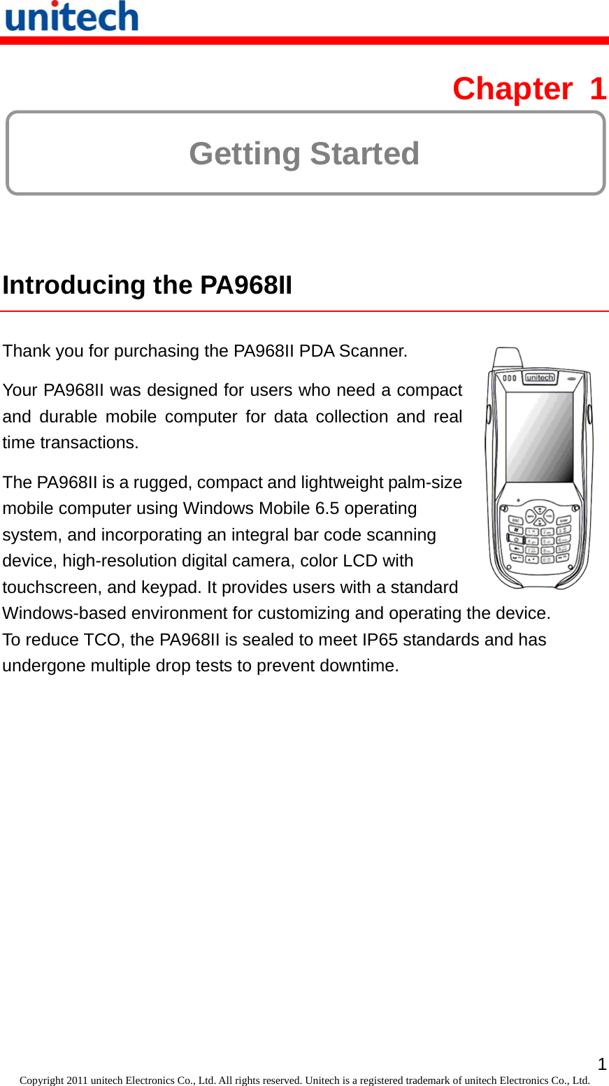   1Copyright 2011 unitech Electronics Co., Ltd. All rights reserved. Unitech is a registered trademark of unitech Electronics Co., Ltd. Chapter 1  Getting Started  Introducing the PA968II  Thank you for purchasing the PA968II PDA Scanner. Your PA968II was designed for users who need a compact and durable mobile computer for data collection and real time transactions. The PA968II is a rugged, compact and lightweight palm-size mobile computer using Windows Mobile 6.5 operating system, and incorporating an integral bar code scanning device, high-resolution digital camera, color LCD with touchscreen, and keypad. It provides users with a standard  Windows-based environment for customizing and operating the device. To reduce TCO, the PA968II is sealed to meet IP65 standards and has undergone multiple drop tests to prevent downtime. 