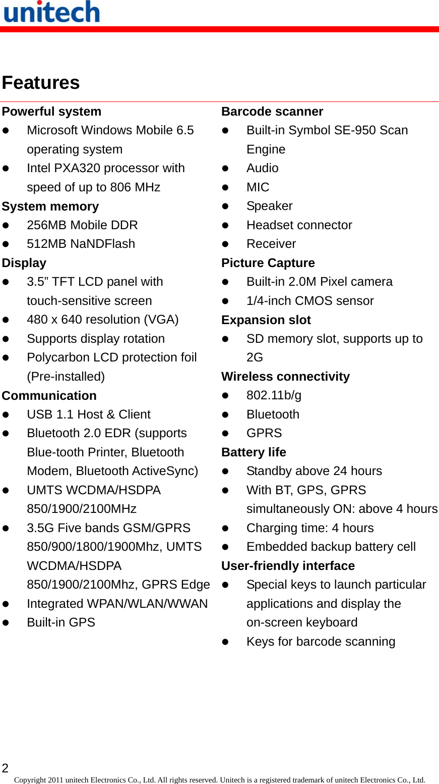   2 Copyright 2011 unitech Electronics Co., Ltd. All rights reserved. Unitech is a registered trademark of unitech Electronics Co., Ltd.  Features Powerful system  Microsoft Windows Mobile 6.5 operating system  Intel PXA320 processor with speed of up to 806 MHz System memory  256MB Mobile DDR  512MB NaNDFlash Display  3.5” TFT LCD panel with touch-sensitive screen  480 x 640 resolution (VGA)  Supports display rotation  Polycarbon LCD protection foil (Pre-installed) Communication  USB 1.1 Host &amp; Client  Bluetooth 2.0 EDR (supports Blue-tooth Printer, Bluetooth Modem, Bluetooth ActiveSync)  UMTS WCDMA/HSDPA 850/1900/2100MHz  3.5G Five bands GSM/GPRS 850/900/1800/1900Mhz, UMTS WCDMA/HSDPA 850/1900/2100Mhz, GPRS Edge Integrated WPAN/WLAN/WWAN  Built-in GPS Barcode scanner  Built-in Symbol SE-950 Scan Engine  Audio  MIC  Speaker  Headset connector  Receiver Picture Capture  Built-in 2.0M Pixel camera  1/4-inch CMOS sensor Expansion slot  SD memory slot, supports up to 2G Wireless connectivity  802.11b/g  Bluetooth  GPRS Battery life  Standby above 24 hours  With BT, GPS, GPRS simultaneously ON: above 4 hours Charging time: 4 hours  Embedded backup battery cell User-friendly interface  Special keys to launch particular applications and display the on-screen keyboard  Keys for barcode scanning 