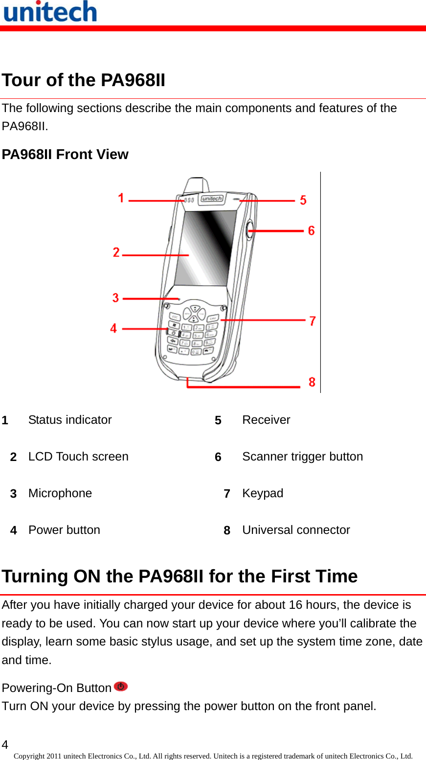   4 Copyright 2011 unitech Electronics Co., Ltd. All rights reserved. Unitech is a registered trademark of unitech Electronics Co., Ltd.  Tour of the PA968II The following sections describe the main components and features of the PA968II. PA968II Front View  1  Status indicator  5  Receiver 2  LCD Touch screen  6  Scanner trigger button 3  Microphone  7  Keypad 4  Power button  8  Universal connector Turning ON the PA968II for the First Time After you have initially charged your device for about 16 hours, the device is ready to be used. You can now start up your device where you’ll calibrate the display, learn some basic stylus usage, and set up the system time zone, date and time. Powering-On Button  Turn ON your device by pressing the power button on the front panel. 