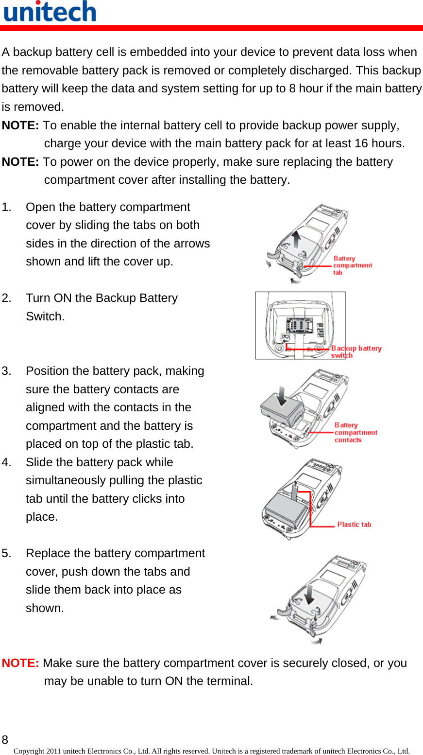   8 Copyright 2011 unitech Electronics Co., Ltd. All rights reserved. Unitech is a registered trademark of unitech Electronics Co., Ltd. A backup battery cell is embedded into your device to prevent data loss when the removable battery pack is removed or completely discharged. This backup battery will keep the data and system setting for up to 8 hour if the main battery is removed. NOTE: To enable the internal battery cell to provide backup power supply, charge your device with the main battery pack for at least 16 hours. NOTE: To power on the device properly, make sure replacing the battery compartment cover after installing the battery. 1.  Open the battery compartment cover by sliding the tabs on both sides in the direction of the arrows shown and lift the cover up.  2.  Turn ON the Backup Battery Switch.  3.  Position the battery pack, making sure the battery contacts are aligned with the contacts in the compartment and the battery is placed on top of the plastic tab.   4.  Slide the battery pack while simultaneously pulling the plastic tab until the battery clicks into place.  5.  Replace the battery compartment cover, push down the tabs and slide them back into place as shown.  NOTE: Make sure the battery compartment cover is securely closed, or you may be unable to turn ON the terminal. 