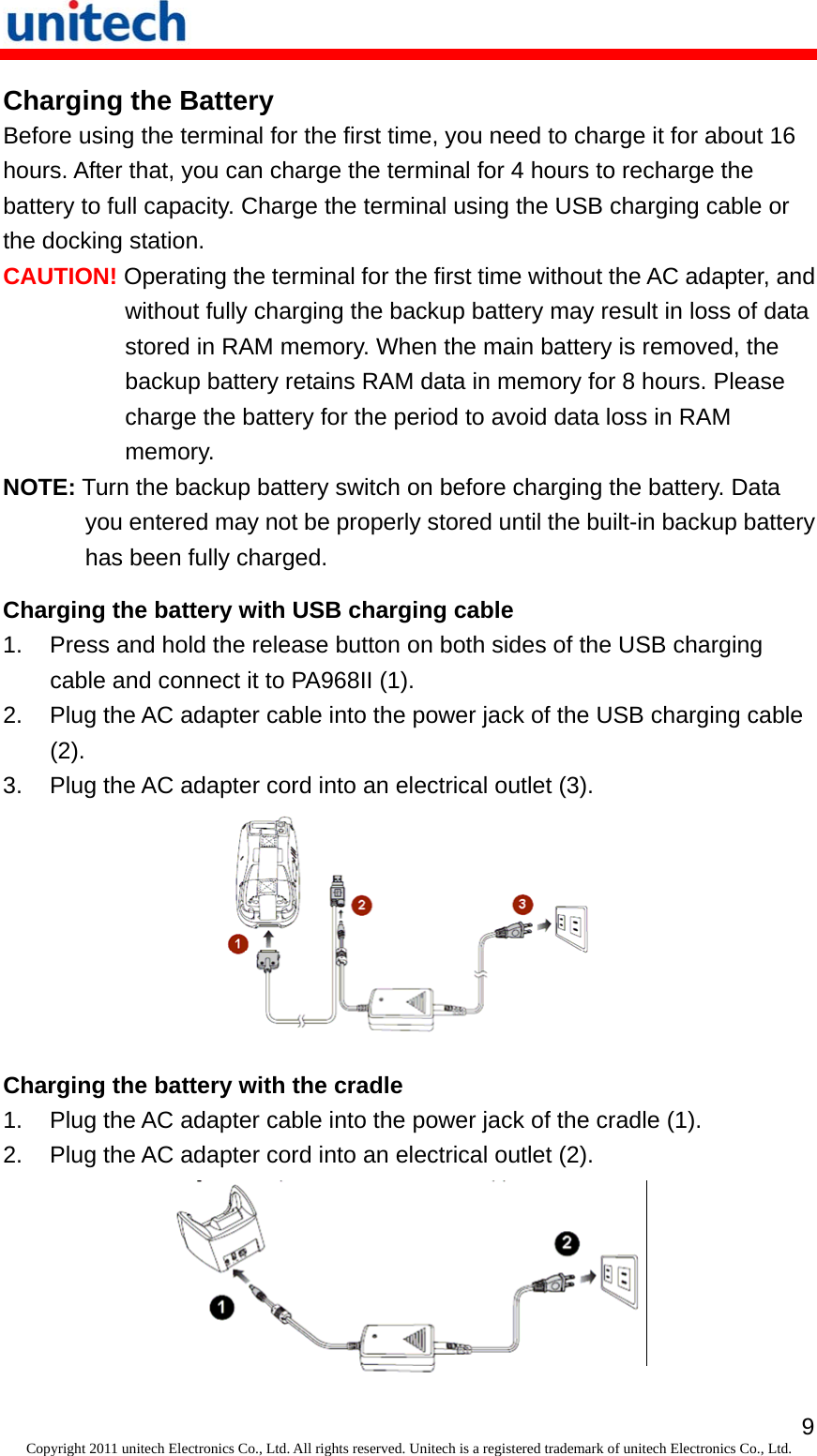   9Copyright 2011 unitech Electronics Co., Ltd. All rights reserved. Unitech is a registered trademark of unitech Electronics Co., Ltd. Charging the Battery Before using the terminal for the first time, you need to charge it for about 16 hours. After that, you can charge the terminal for 4 hours to recharge the battery to full capacity. Charge the terminal using the USB charging cable or the docking station. CAUTION! Operating the terminal for the first time without the AC adapter, and without fully charging the backup battery may result in loss of data stored in RAM memory. When the main battery is removed, the backup battery retains RAM data in memory for 8 hours. Please charge the battery for the period to avoid data loss in RAM memory. NOTE: Turn the backup battery switch on before charging the battery. Data you entered may not be properly stored until the built-in backup battery has been fully charged. Charging the battery with USB charging cable 1.  Press and hold the release button on both sides of the USB charging cable and connect it to PA968II (1). 2.  Plug the AC adapter cable into the power jack of the USB charging cable (2). 3.  Plug the AC adapter cord into an electrical outlet (3).  Charging the battery with the cradle 1.  Plug the AC adapter cable into the power jack of the cradle (1). 2.  Plug the AC adapter cord into an electrical outlet (2).  