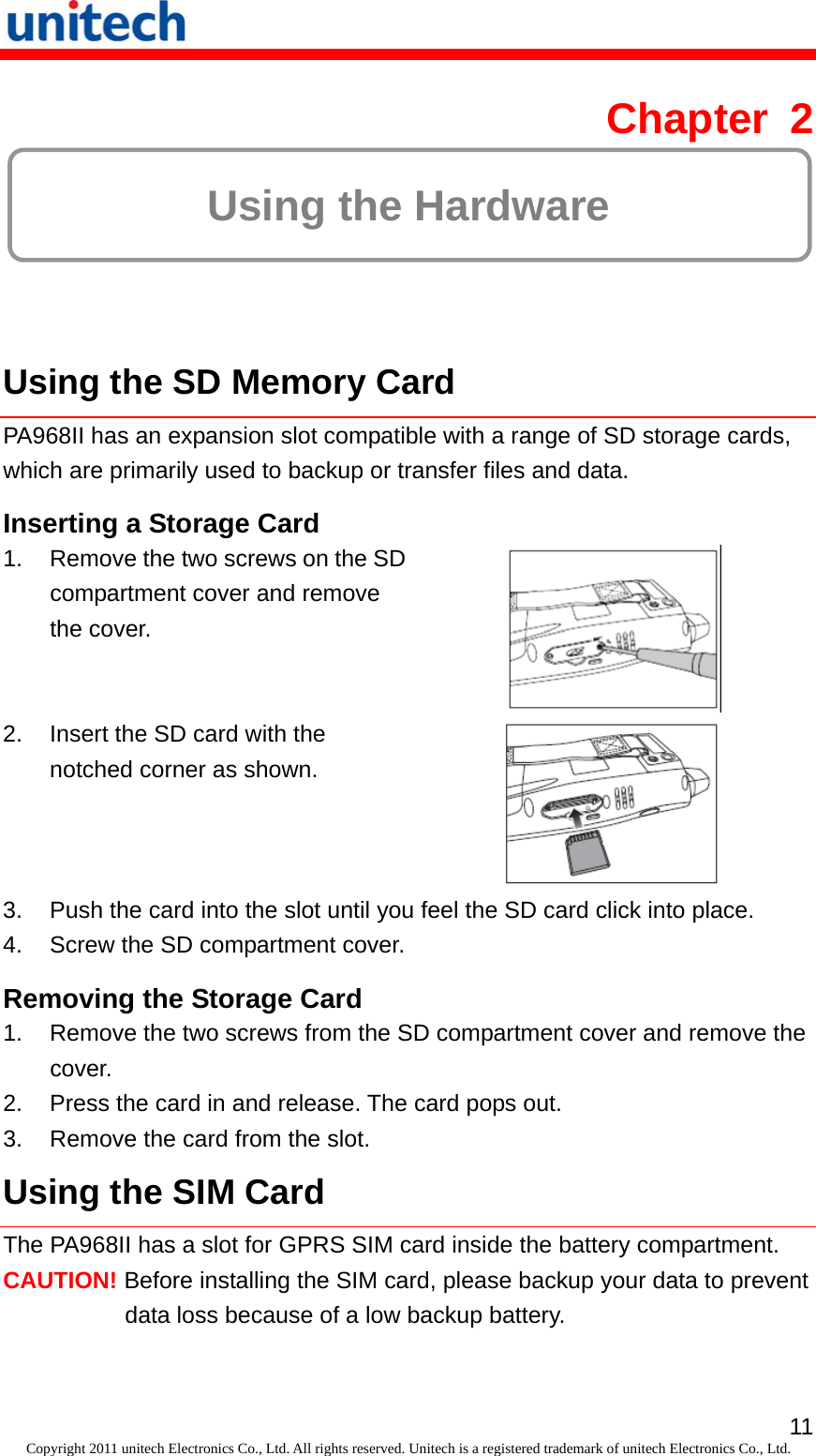   11Copyright 2011 unitech Electronics Co., Ltd. All rights reserved. Unitech is a registered trademark of unitech Electronics Co., Ltd. Chapter 2  Using the Hardware  Using the SD Memory Card PA968II has an expansion slot compatible with a range of SD storage cards, which are primarily used to backup or transfer files and data. Inserting a Storage Card 1.  Remove the two screws on the SD compartment cover and remove the cover.  2.  Insert the SD card with the notched corner as shown.  3.  Push the card into the slot until you feel the SD card click into place. 4.  Screw the SD compartment cover. Removing the Storage Card 1.  Remove the two screws from the SD compartment cover and remove the cover. 2.  Press the card in and release. The card pops out. 3.  Remove the card from the slot. Using the SIM Card The PA968II has a slot for GPRS SIM card inside the battery compartment. CAUTION! Before installing the SIM card, please backup your data to prevent data loss because of a low backup battery. 