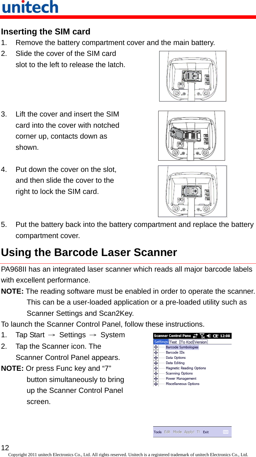   12 Copyright 2011 unitech Electronics Co., Ltd. All rights reserved. Unitech is a registered trademark of unitech Electronics Co., Ltd. Inserting the SIM card 1.  Remove the battery compartment cover and the main battery. 2.  Slide the cover of the SIM card slot to the left to release the latch. 3.  Lift the cover and insert the SIM card into the cover with notched corner up, contacts down as shown.  4.  Put down the cover on the slot, and then slide the cover to the right to lock the SIM card.  5.  Put the battery back into the battery compartment and replace the battery compartment cover. Using the Barcode Laser Scanner PA968II has an integrated laser scanner which reads all major barcode labels with excellent performance. NOTE: The reading software must be enabled in order to operate the scanner. This can be a user-loaded application or a pre-loaded utility such as Scanner Settings and Scan2Key. To launch the Scanner Control Panel, follow these instructions. 1. Tap Start → Settings → System2.  Tap the Scanner icon. The Scanner Control Panel appears. NOTE: Or press Func key and “7” button simultaneously to bring up the Scanner Control Panel screen.   