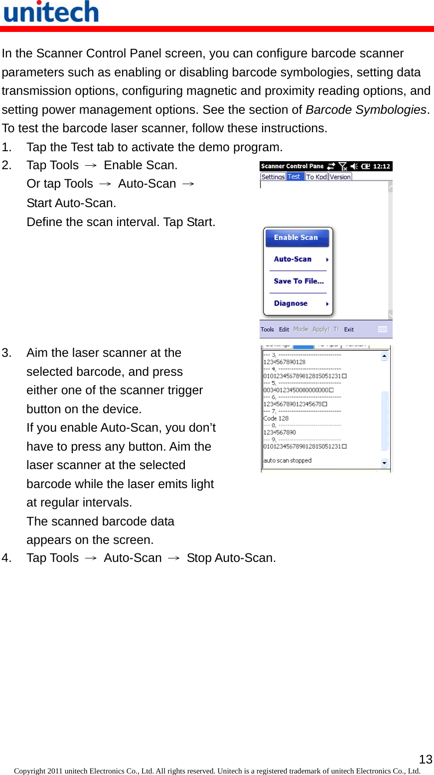   13Copyright 2011 unitech Electronics Co., Ltd. All rights reserved. Unitech is a registered trademark of unitech Electronics Co., Ltd. In the Scanner Control Panel screen, you can configure barcode scanner parameters such as enabling or disabling barcode symbologies, setting data transmission options, configuring magnetic and proximity reading options, and setting power management options. See the section of Barcode Symbologies. To test the barcode laser scanner, follow these instructions. 1.  Tap the Test tab to activate the demo program. 2. Tap Tools → Enable Scan. Or tap Tools  → Auto-Scan → Start Auto-Scan.   Define the scan interval. Tap Start. 3.  Aim the laser scanner at the selected barcode, and press either one of the scanner trigger button on the device. If you enable Auto-Scan, you don’t have to press any button. Aim the laser scanner at the selected barcode while the laser emits light at regular intervals. The scanned barcode data appears on the screen.  4. Tap Tools → Auto-Scan → Stop Auto-Scan. 