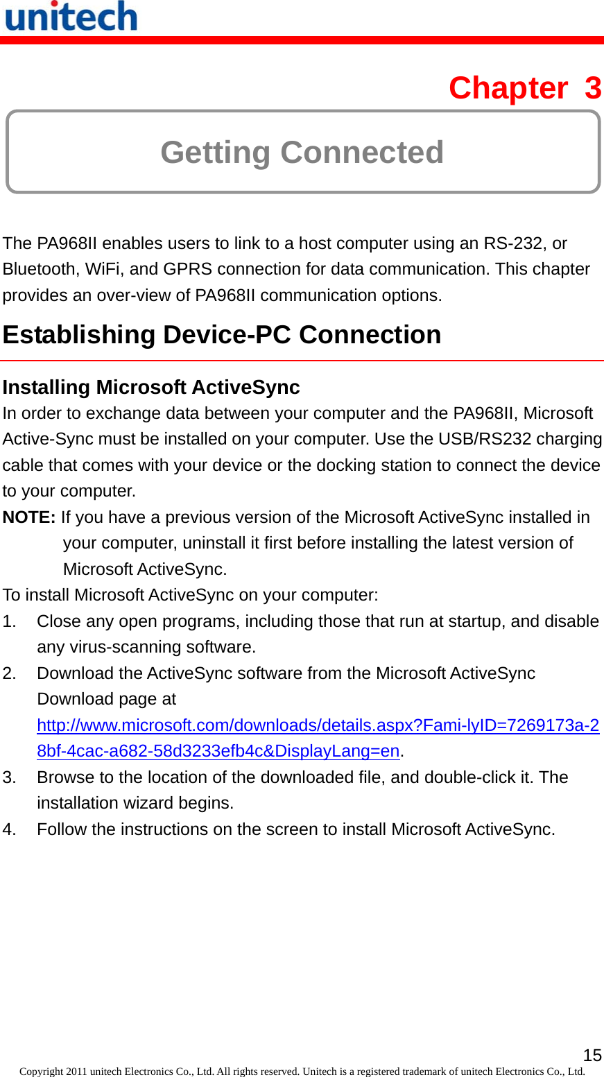   15Copyright 2011 unitech Electronics Co., Ltd. All rights reserved. Unitech is a registered trademark of unitech Electronics Co., Ltd. Chapter 3  Getting Connected The PA968II enables users to link to a host computer using an RS-232, or Bluetooth, WiFi, and GPRS connection for data communication. This chapter provides an over-view of PA968II communication options. Establishing Device-PC Connection Installing Microsoft ActiveSync In order to exchange data between your computer and the PA968II, Microsoft Active-Sync must be installed on your computer. Use the USB/RS232 charging cable that comes with your device or the docking station to connect the device to your computer. NOTE: If you have a previous version of the Microsoft ActiveSync installed in your computer, uninstall it first before installing the latest version of Microsoft ActiveSync. To install Microsoft ActiveSync on your computer: 1.  Close any open programs, including those that run at startup, and disable any virus-scanning software. 2.  Download the ActiveSync software from the Microsoft ActiveSync Download page at http://www.microsoft.com/downloads/details.aspx?Fami-lyID=7269173a-28bf-4cac-a682-58d3233efb4c&amp;DisplayLang=en. 3.  Browse to the location of the downloaded file, and double-click it. The installation wizard begins. 4.  Follow the instructions on the screen to install Microsoft ActiveSync. 