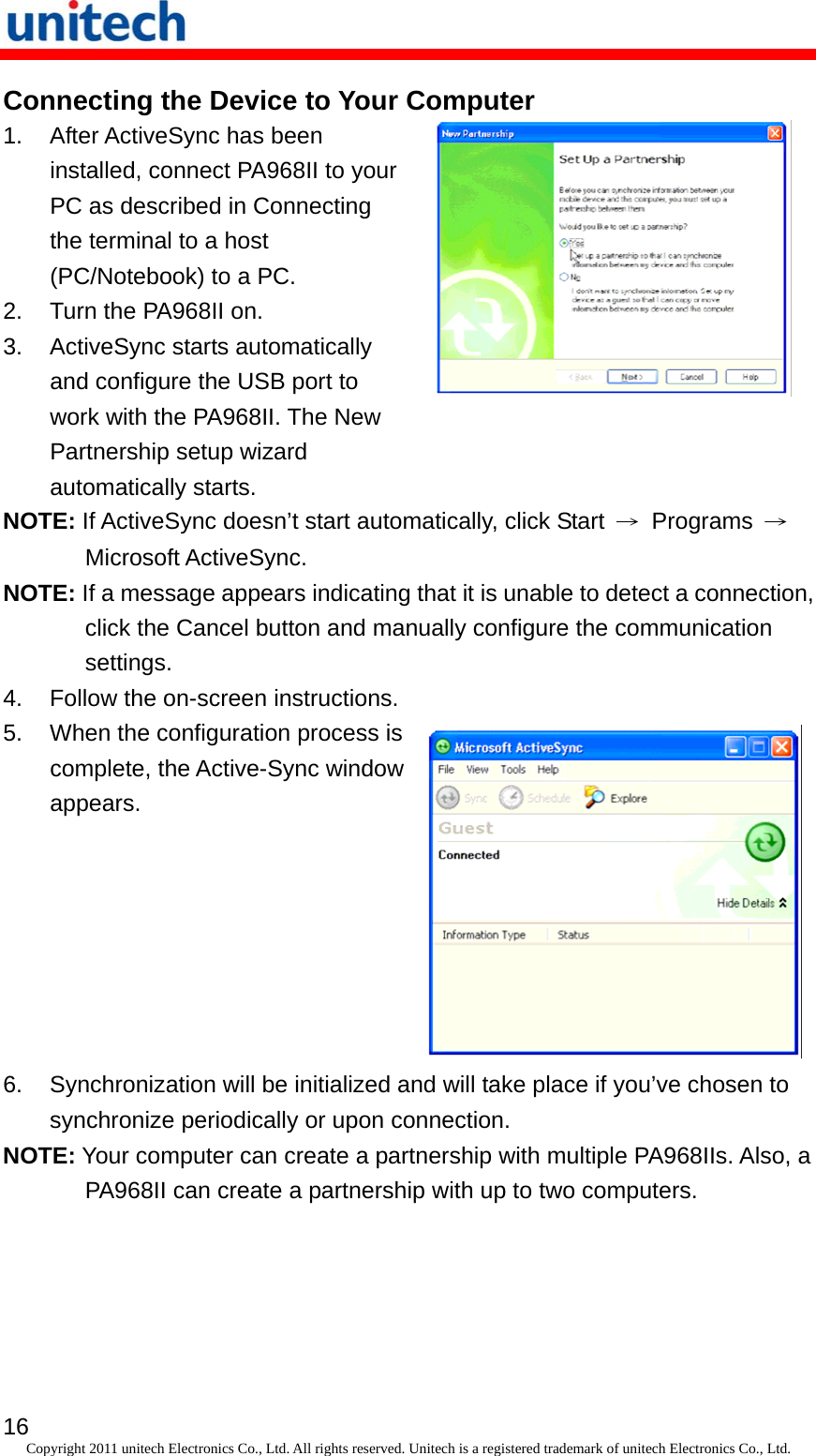   16 Copyright 2011 unitech Electronics Co., Ltd. All rights reserved. Unitech is a registered trademark of unitech Electronics Co., Ltd. Connecting the Device to Your Computer 1.  After ActiveSync has been installed, connect PA968II to your PC as described in Connecting the terminal to a host (PC/Notebook) to a PC. 2.  Turn the PA968II on. 3.  ActiveSync starts automatically and configure the USB port to work with the PA968II. The New Partnership setup wizard automatically starts.  NOTE: If ActiveSync doesn’t start automatically, click Start  → Programs → Microsoft ActiveSync. NOTE: If a message appears indicating that it is unable to detect a connection, click the Cancel button and manually configure the communication settings. 4.  Follow the on-screen instructions. 5.  When the configuration process is complete, the Active-Sync window appears. 6.  Synchronization will be initialized and will take place if you’ve chosen to synchronize periodically or upon connection. NOTE: Your computer can create a partnership with multiple PA968IIs. Also, a PA968II can create a partnership with up to two computers. 
