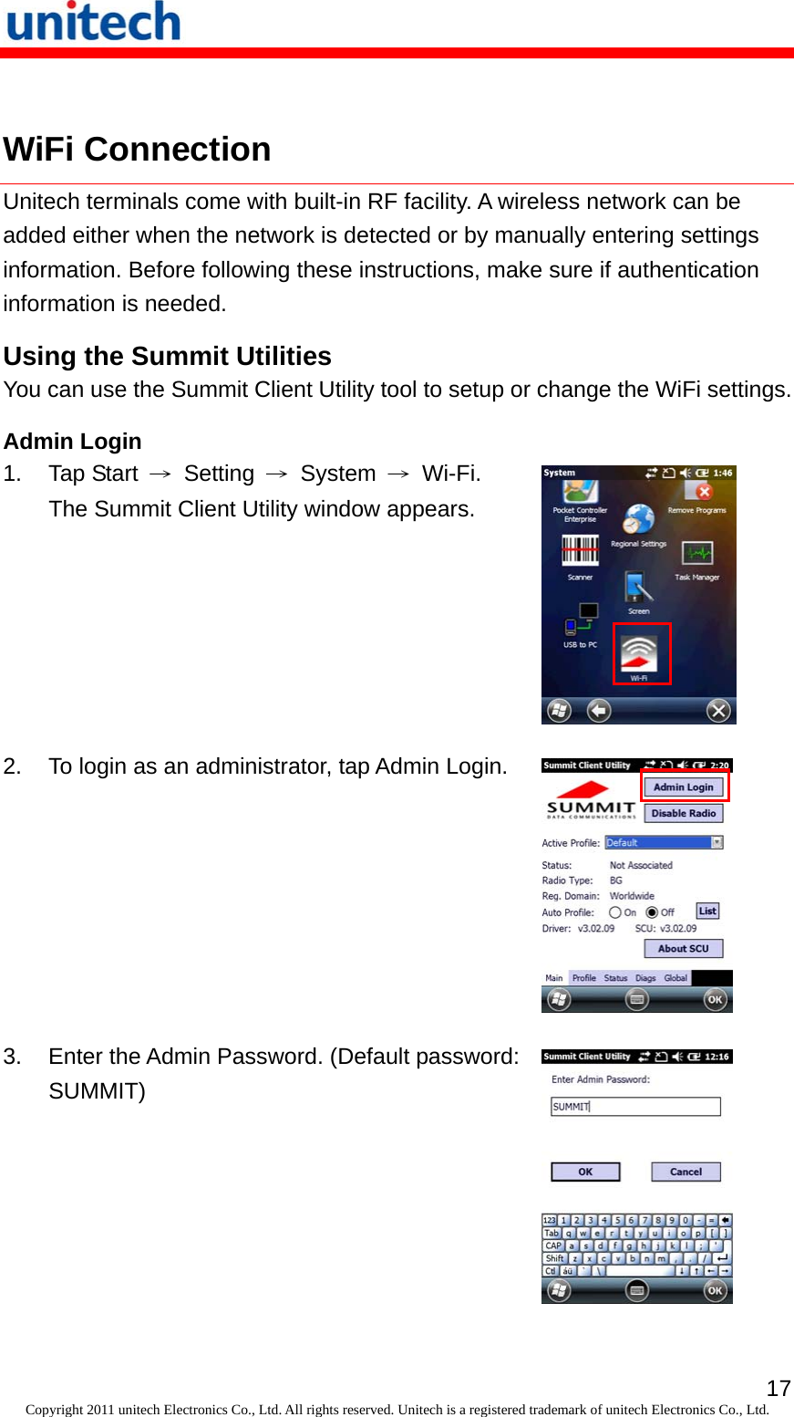   17Copyright 2011 unitech Electronics Co., Ltd. All rights reserved. Unitech is a registered trademark of unitech Electronics Co., Ltd.  WiFi Connection Unitech terminals come with built-in RF facility. A wireless network can be added either when the network is detected or by manually entering settings information. Before following these instructions, make sure if authentication information is needed. Using the Summit Utilities You can use the Summit Client Utility tool to setup or change the WiFi settings. Admin Login 1. Tap Start → Setting → System → Wi-Fi. The Summit Client Utility window appears.  2.  To login as an administrator, tap Admin Login.  3.  Enter the Admin Password. (Default password: SUMMIT)  