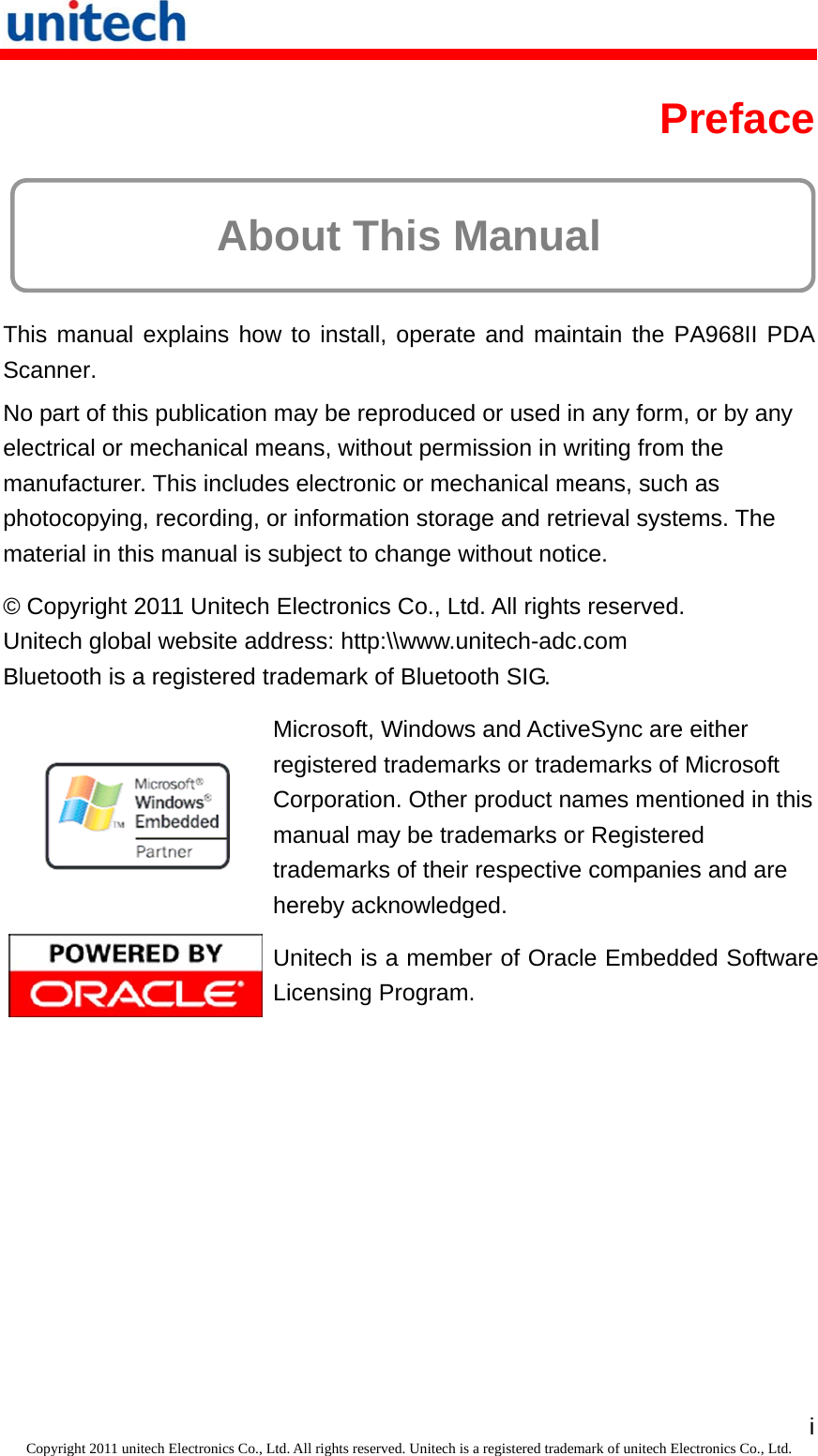   iCopyright 2011 unitech Electronics Co., Ltd. All rights reserved. Unitech is a registered trademark of unitech Electronics Co., Ltd. Preface  About This Manual This manual explains how to install, operate and maintain the PA968II PDA Scanner. No part of this publication may be reproduced or used in any form, or by any electrical or mechanical means, without permission in writing from the manufacturer. This includes electronic or mechanical means, such as photocopying, recording, or information storage and retrieval systems. The material in this manual is subject to change without notice. © Copyright 2011 Unitech Electronics Co., Ltd. All rights reserved. Unitech global website address: http:\\www.unitech-adc.com Bluetooth is a registered trademark of Bluetooth SIG.  Microsoft, Windows and ActiveSync are either registered trademarks or trademarks of Microsoft Corporation. Other product names mentioned in this manual may be trademarks or Registered trademarks of their respective companies and are hereby acknowledged.  Unitech is a member of Oracle Embedded Software Licensing Program. 