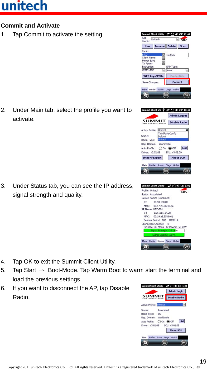   19Copyright 2011 unitech Electronics Co., Ltd. All rights reserved. Unitech is a registered trademark of unitech Electronics Co., Ltd. Commit and Activate 1.  Tap Commit to activate the setting.  2.  Under Main tab, select the profile you want to activate.  3.  Under Status tab, you can see the IP address, signal strength and quality.  4.  Tap OK to exit the Summit Client Utility. 5. Tap Start →  Boot-Mode. Tap Warm Boot to warm start the terminal and load the previous settings. 6.  If you want to disconnect the AP, tap Disable Radio.  